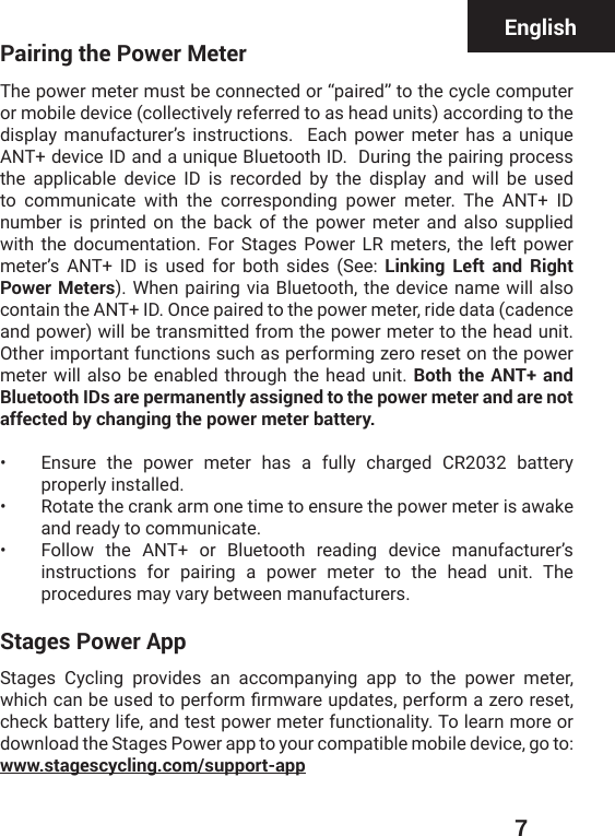  7Pairing the Power MeterThe power meter must be connected or “paired” to the cycle computer or mobile device (collectively referred to as head units) according to the display manufacturer’s instructions.  Each power meter has a unique ANT+ device ID and a unique Bluetooth ID.  During the pairing process the applicable device ID is recorded by the display and will be used to communicate with the corresponding power meter. The ANT+ ID number is printed on the back of the power meter and also supplied with the documentation. For Stages Power LR meters, the left power meter’s ANT+ ID is used for both sides (See: Linking Left and Right Power Meters). When pairing via Bluetooth, the device name will also contain the ANT+ ID. Once paired to the power meter, ride data (cadence and power) will be transmitted from the power meter to the head unit.  Other important functions such as performing zero reset on the power meter will also be enabled through the head unit. Both the ANT+ and Bluetooth IDs are permanently assigned to the power meter and are not affected by changing the power meter battery.•  Ensure the power meter has a fully charged CR2032 battery properly installed.•  Rotate the crank arm one time to ensure the power meter is awake and ready to communicate.•  Follow the ANT+ or Bluetooth reading device manufacturer’s instructions for pairing a power meter to the head unit. The procedures may vary between manufacturers.Stages Power AppStages Cycling provides an accompanying app to the power meter, [LMGLGERFIYWIHXSTIVJSVQƤVQ[EVIYTHEXIWTIVJSVQE^IVSVIWIXcheck battery life, and test power meter functionality. To learn more or download the Stages Power app to your compatible mobile device, go to:  www.stagescycling.com/support-appEnglish