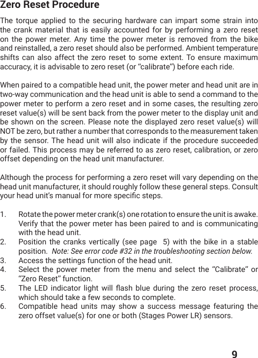  9Zero Reset ProcedureThe torque applied to the securing hardware can impart some strain into the crank material that is easily accounted for by performing a zero reset on the power meter. Any time the power meter is removed from the bike and reinstalled, a zero reset should also be performed. Ambient temperature shifts can also affect the zero reset to some extent. To ensure maximum accuracy, it is advisable to zero reset (or “calibrate”) before each ride.When paired to a compatible head unit, the power meter and head unit are in two-way communication and the head unit is able to send a command to the power meter to perform a zero reset and in some cases, the resulting zero reset value(s) will be sent back from the power meter to the display unit and be shown on the screen. Please note the displayed zero reset value(s) will NOT be zero, but rather a number that corresponds to the measurement taken by the sensor. The head unit will also indicate if the procedure succeeded or failed. This process may be referred to as zero reset, calibration, or zero offset depending on the head unit manufacturer. Although the process for performing a zero reset will vary depending on the head unit manufacturer, it should roughly follow these general steps. Consult ]SYVLIEHYRMXŭWQERYEPJSVQSVIWTIGMƤGWXITW1.  Rotate the power meter crank(s) one rotation to ensure the unit is awake. Verify that the power meter has been paired to and is communicating with the head unit. 2.  Position the cranks vertically (see page  5) with the bike in a stable position.  Note: See error code #32 in the troubleshooting section below. 3.  Access the settings function of the head unit.4.  Select the power meter from the menu and select the “Calibrate” or “Zero Reset” function.5.  8LI 0)( MRHMGEXSV PMKLX [MPP ƥEWL FPYI HYVMRK XLI ^IVS VIWIX TVSGIWWwhich should take a few seconds to complete. 6.  Compatible head units may show a success message featuring the zero offset value(s) for one or both (Stages Power LR) sensors. 