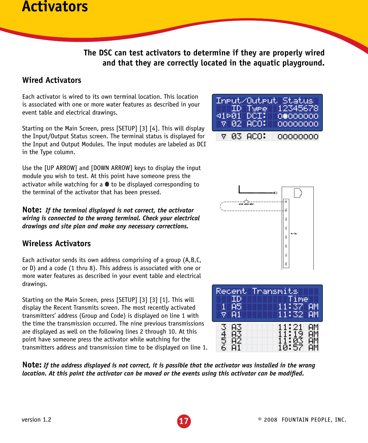 © 2008  FOUNTAIN PEOPLE, INC.version 1.2ActivatorsThe DSC can test activators to determine if they are properly wired and that they are correctly located in the aquatic playground.Wired ActivatorsEach activator is wired to its own terminal location. This location is associated with one or more water features as described in your event table and electrical drawings.Starting on the Main Screen, press [SETUP] [3] [4]. This will display the Input/Output Status screen. The terminal status is displayed for  the Input and Output Modules. The input modules are labeled as DCI in the Type column. Use the [UP ARROW] and [DOWN ARROW] keys to display the input module you wish to test. At this point have someone press the activator while watching for a ° to be displayed corresponding to the terminal of the activator that has been pressed. Note:  If the terminal displayed is not correct, the activator wiring is connected to the wrong terminal. Check your electrical drawings and site plan and make any necessary corrections.Wireless ActivatorsEach activator sends its own address comprising of a group (A,B,C, or D) and a code (1 thru 8). This address is associated with one or more water features as described in your event table and electrical drawings.Starting on the Main Screen, press [SETUP] [3] [3] [1]. This will display the Recent Transmits screen. The most recently activated transmitters’ address (Group and Code) is displayed on line 1 with the time the transmission occurred. The nine previous transmissions are displayed as well on the following lines 2 through 10. At this point have someone press the activator while watching for the transmitters address and transmission time to be displayed on line 1.Note: If the address displayed is not correct, it is possible that the activator was installed in the wrong location. At this point the activator can be moved or the events using this activator can be modiﬁed.Input/Output Status   ID Type  12345678²1³01 DCI:  ±°±±±±±± µ 02 ACO:  ±±±±±±±± µ 03 ACO:  ±±±±±±±±Recent Transmits   ID         Time 1 A5       11:37 AM µ A1       11:32 AM 3 A3       11:21 AM 4 A3       11:19 AM 5 A2       11:03 AM 6 A1       10:57 AM17