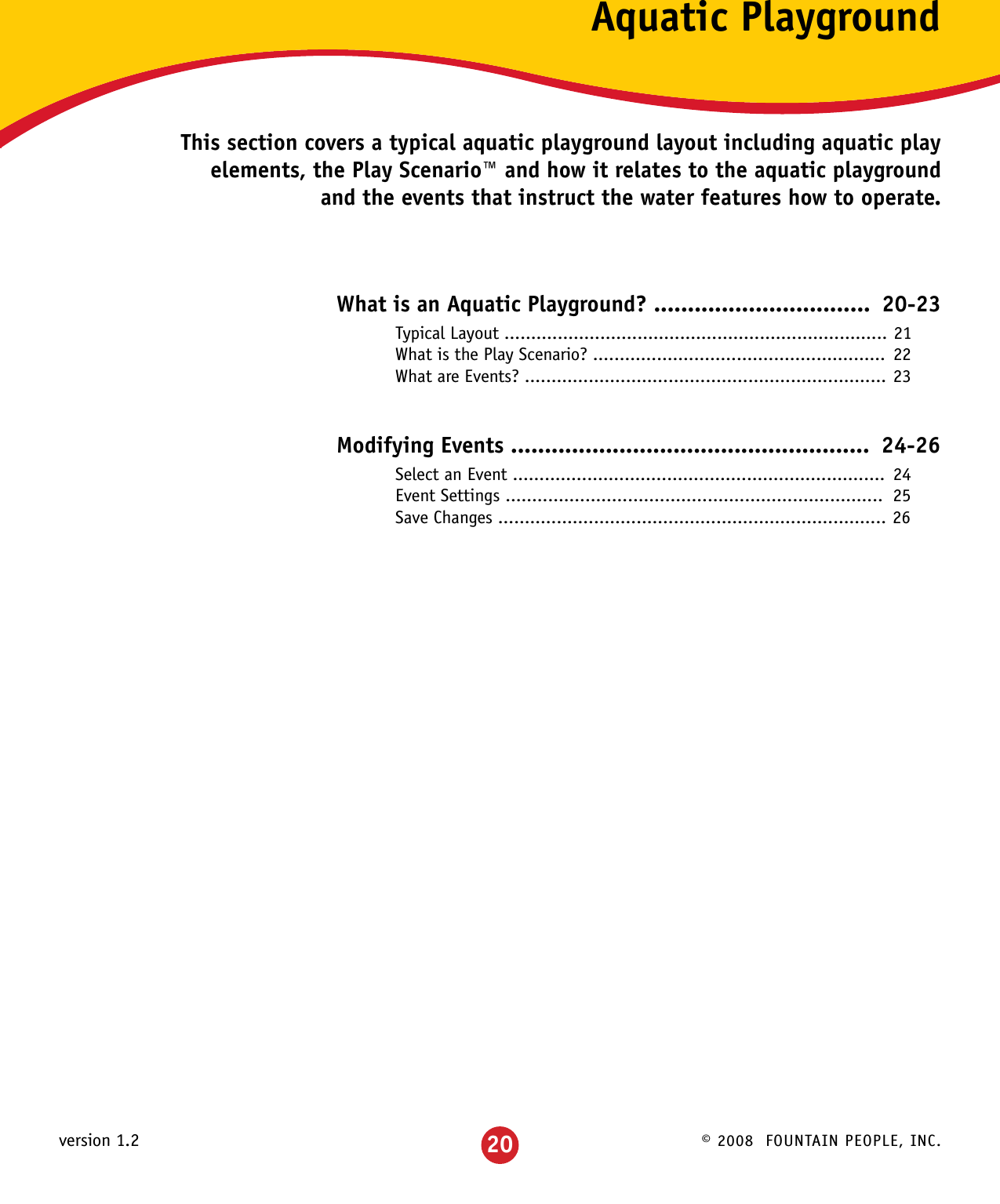 © 2008  FOUNTAIN PEOPLE, INC.version 1.2 20Aquatic PlaygroundThis section covers a typical aquatic playground layout including aquatic play elements, the Play Scenario™ and how it relates to the aquatic playground and the events that instruct the water features how to operate.What is an Aquatic Playground? ................................ 20-23 Typical Layout ........................................................................ 21  What is the Play Scenario? ....................................................... 22  What are Events? .................................................................... 23Modifying Events .....................................................  24-26 Select an Event ......................................................................  24  Event Settings .......................................................................  25  Save Changes ......................................................................... 26