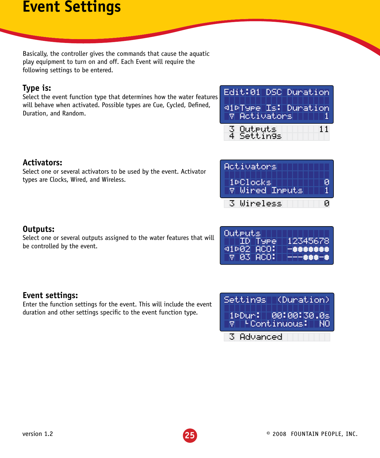 © 2008  FOUNTAIN PEOPLE, INC.version 1.2Event SettingsBasically, the controller gives the commands that cause the aquatic play equipment to turn on and off. Each Event will require the following settings to be entered.Type is: Select the event function type that determines how the water features will behave when activated. Possible types are Cue, Cycled, Deﬁned, Duration, and Random.Activators:Select one or several activators to be used by the event. Activator types are Clocks, Wired, and Wireless.Outputs: Select one or several outputs assigned to the water features that will be controlled by the event.Event settings:Enter the function settings for the event. This will include the event duration and other settings speciﬁc to the event function type.Edit:01 DSC Duration ²1³Type Is: Duration µ Activators      1 3 Outputs        11 4 SettingsActivators  1³Clocks          0 µ Wired Inputs    1 3 Wireless        0Outputs   ID Type  12345678²1³02 ACO:  -°°°°°°° µ 03 ACO:  ---°°°-°Settings  (Duration)  1³Dur:  00:00:30.0s µ  »Continuous:  NO 3 Advanced25