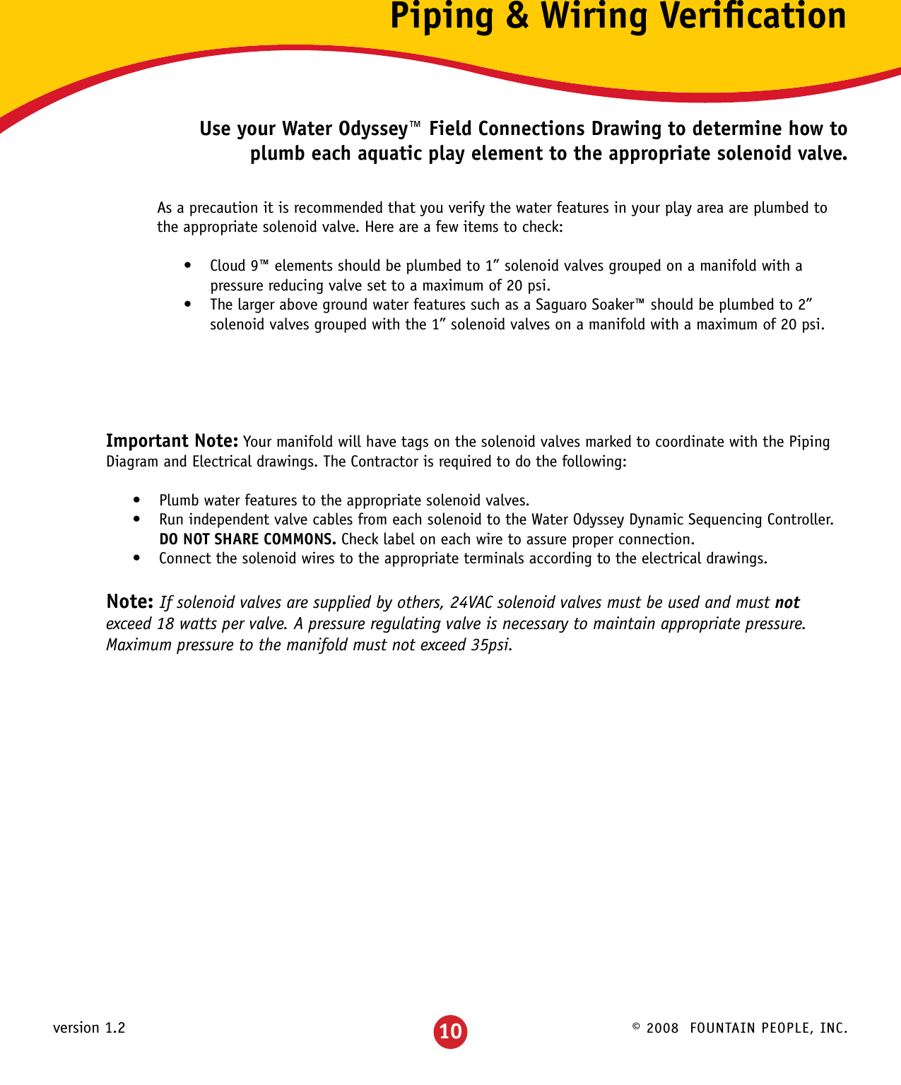 © 2008  FOUNTAIN PEOPLE, INC.version 1.2 10Piping &amp; Wiring VeriﬁcationUse your Water Odyssey™ Field Connections Drawing to determine how to plumb each aquatic play element to the appropriate solenoid valve.Important Note: Your manifold will have tags on the solenoid valves marked to coordinate with the Piping Diagram and Electrical drawings. The Contractor is required to do the following:Plumb water features to the appropriate solenoid valves.•Run independent valve cables from each solenoid to the Water Odyssey Dynamic Sequencing Controller.  •DO NOT SHARE COMMONS. Check label on each wire to assure proper connection. Connect the solenoid wires to the appropriate terminals according to the electrical drawings.•Note: If solenoid valves are supplied by others, 24VAC solenoid valves must be used and must not  exceed 18 watts per valve. A pressure regulating valve is necessary to maintain appropriate pressure. Maximum pressure to the manifold must not exceed 35psi.  As a precaution it is recommended that you verify the water features in your play area are plumbed to the appropriate solenoid valve. Here are a few items to check:Cloud 9™ elements should be plumbed to 1” solenoid valves grouped on a manifold with a •pressure reducing valve set to a maximum of 20 psi.The larger above ground water features such as a Saguaro Soaker™ should be plumbed to 2” •solenoid valves grouped with the 1” solenoid valves on a manifold with a maximum of 20 psi.