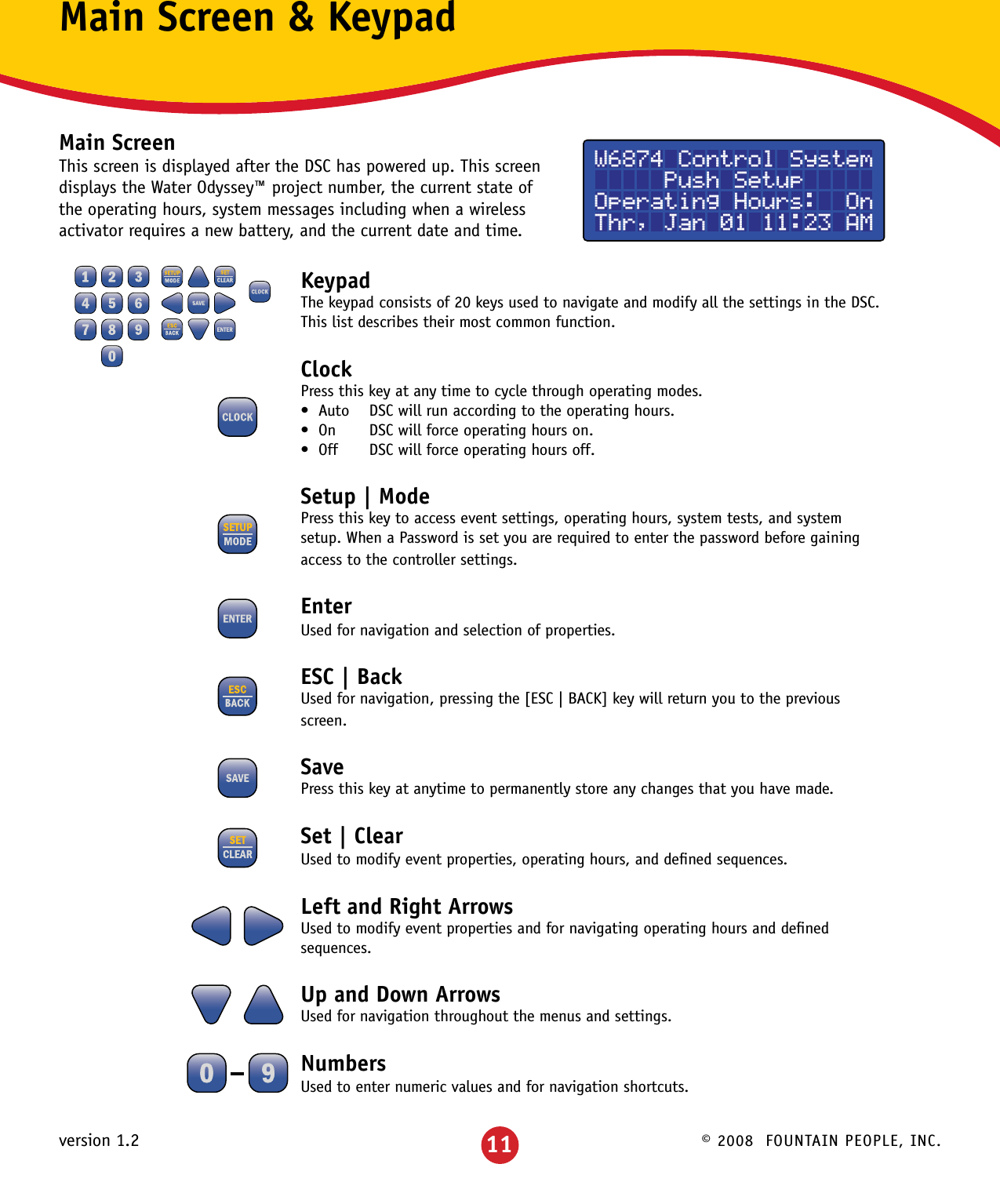 © 2008  FOUNTAIN PEOPLE, INC.version 1.2Main Screen &amp; KeypadMain ScreenThis screen is displayed after the DSC has powered up. This screen displays the Water Odyssey™ project number, the current state of the operating hours, system messages including when a wireless activator requires a new battery, and the current date and time.KeypadThe keypad consists of 20 keys used to navigate and modify all the settings in the DSC.  This list describes their most common function.ClockPress this key at any time to cycle through operating modes.•Auto DSCwillrunaccordingtotheoperatinghours.•On DSCwillforceoperatinghourson.•Off DSCwillforceoperatinghoursoff.Setup | ModePress this key to access event settings, operating hours, system tests, and system setup. When a Password is set you are required to enter the password before gaining access to the controller settings.EnterUsed for navigation and selection of properties.ESC | BackUsed for navigation, pressing the [ESC | BACK] key will return you to the previous screen.SavePress this key at anytime to permanently store any changes that you have made. Set | ClearUsed to modify event properties, operating hours, and deﬁned sequences.Left and Right ArrowsUsed to modify event properties and for navigating operating hours and deﬁned sequences.Up and Down ArrowsUsed for navigation throughout the menus and settings.NumbersUsed to enter numeric values and for navigation shortcuts.W6874 Control System     Push SetupOperating Hours:  OnThr, Jan 01 11:23 AM11