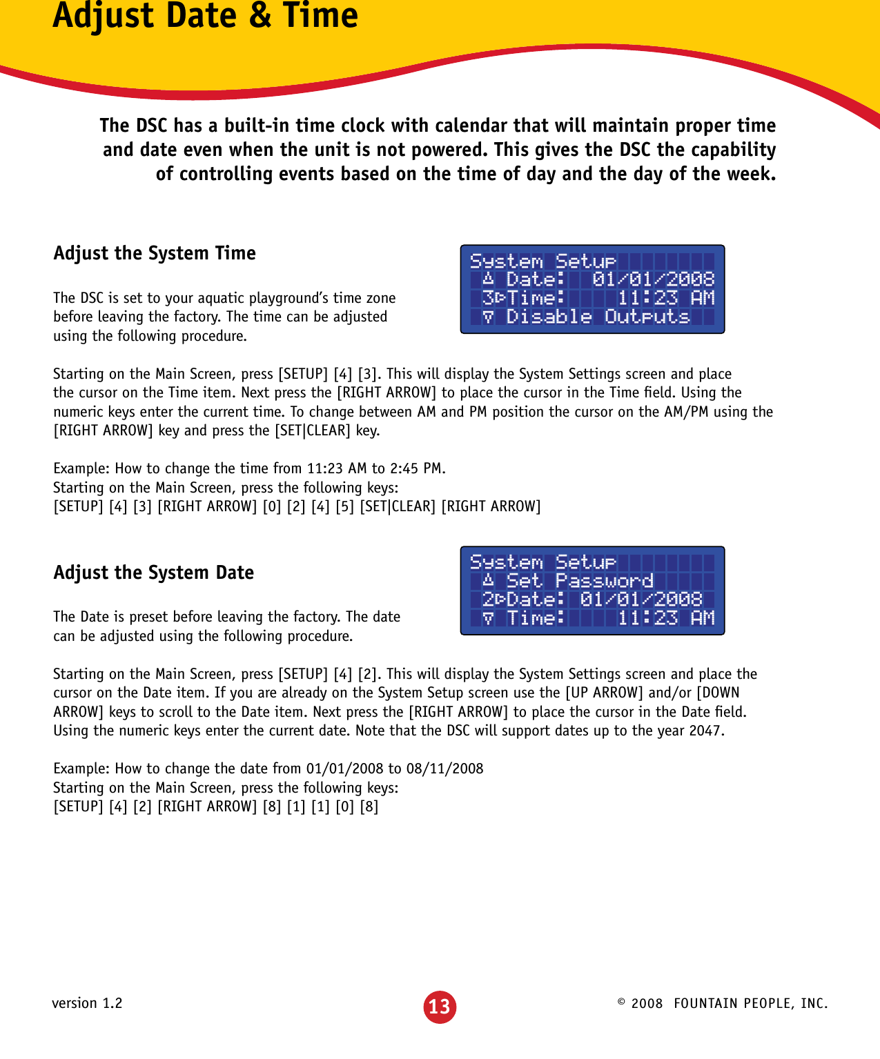 © 2008  FOUNTAIN PEOPLE, INC.version 1.2System Setup ´ Date:  01/01/2008 3³Time:    11:23 AM µ Disable OutputsAdjust Date &amp; TimeThe DSC has a built-in time clock with calendar that will maintain proper time and date even when the unit is not powered. This gives the DSC the capability of controlling events based on the time of day and the day of the week.Adjust the System TimeThe DSC is set to your aquatic playground’s time zone before leaving the factory. The time can be adjusted using the following procedure.Starting on the Main Screen, press [SETUP] [4] [3]. This will display the System Settings screen and place the cursor on the Time item. Next press the [RIGHT ARROW] to place the cursor in the Time ﬁeld. Using the numeric keys enter the current time. To change between AM and PM position the cursor on the AM/PM using the   [RIGHT ARROW] key and press the [SET|CLEAR] key.Example: How to change the time from 11:23 AM to 2:45 PM.Starting on the Main Screen, press the following keys:[SETUP] [4] [3] [RIGHT ARROW] [0] [2] [4] [5] [SET|CLEAR] [RIGHT ARROW]Adjust the System DateThe Date is preset before leaving the factory. The date can be adjusted using the following procedure.Starting on the Main Screen, press [SETUP] [4] [2]. This will display the System Settings screen and place the cursor on the Date item. If you are already on the System Setup screen use the [UP ARROW] and/or [DOWN ARROW] keys to scroll to the Date item. Next press the [RIGHT ARROW] to place the cursor in the Date ﬁeld.  Using the numeric keys enter the current date. Note that the DSC will support dates up to the year 2047.Example: How to change the date from 01/01/2008 to 08/11/2008Starting on the Main Screen, press the following keys:[SETUP] [4] [2] [RIGHT ARROW] [8] [1] [1] [0] [8]System Setup ´ Set Password 2³Date: 01/01/2008 µ Time:    11:23 AM13