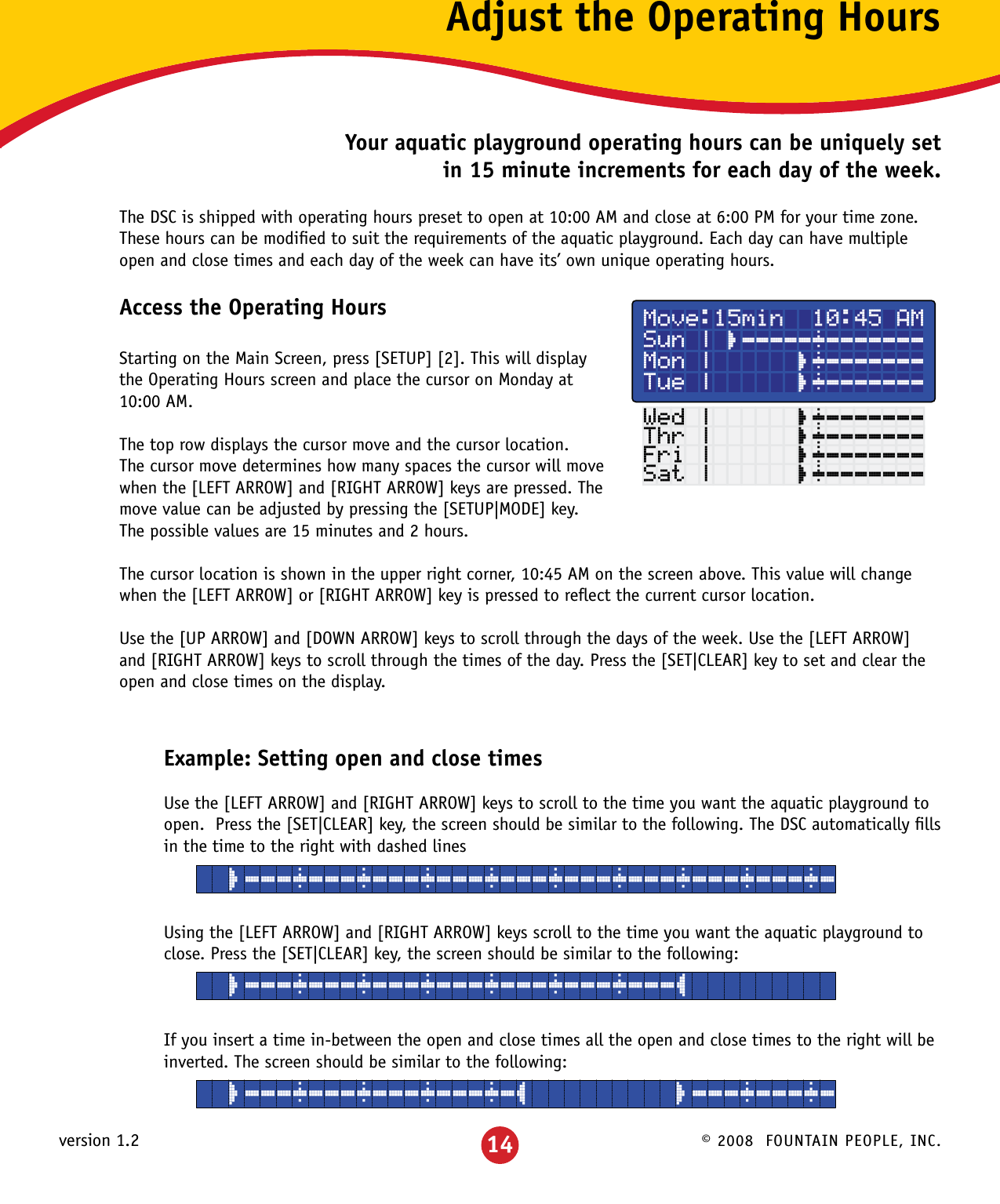 © 2008  FOUNTAIN PEOPLE, INC.version 1.2 14Adjust the Operating HoursYour aquatic playground operating hours can be uniquely set in 15 minute increments for each day of the week.The DSC is shipped with operating hours preset to open at 10:00 AM and close at 6:00 PM for your time zone.  These hours can be modiﬁed to suit the requirements of the aquatic playground. Each day can have multiple open and close times and each day of the week can have its’ own unique operating hours.Access the Operating HoursStarting on the Main Screen, press [SETUP] [2]. This will display the Operating Hours screen and place the cursor on Monday at 10:00 AM.The top row displays the cursor move and the cursor location.  The cursor move determines how many spaces the cursor will move when the [LEFT ARROW] and [RIGHT ARROW] keys are pressed. The move value can be adjusted by pressing the [SETUP|MODE] key. The possible values are 15 minutes and 2 hours.The cursor location is shown in the upper right corner, 10:45 AM on the screen above. This value will change when the [LEFT ARROW] or [RIGHT ARROW] key is pressed to reﬂect the current cursor location.Use the [UP ARROW] and [DOWN ARROW] keys to scroll through the days of the week. Use the [LEFT ARROW] and [RIGHT ARROW] keys to scroll through the times of the day. Press the [SET|CLEAR] key to set and clear the open and close times on the display.Example: Setting open and close timesUse the [LEFT ARROW] and [RIGHT ARROW] keys to scroll to the time you want the aquatic playground to open.  Press the [SET|CLEAR] key, the screen should be similar to the following. The DSC automatically ﬁlls in the time to the right with dashed linesUsing the [LEFT ARROW] and [RIGHT ARROW] keys scroll to the time you want the aquatic playground to close. Press the [SET|CLEAR] key, the screen should be similar to the following:If you insert a time in-between the open and close times all the open and close times to the right will be inverted. The screen should be similar to the following:Move:15min  10:45 AMSun | ¸¶¶¶¶¶·¶¶¶¶¶¶¶Mon |      ¸·¶¶¶¶¶¶¶Tue |      ¸·¶¶¶¶¶¶¶Wed |      ¸·¶¶¶¶¶¶¶Thr |      ¸·¶¶¶¶¶¶¶Fri |      ¸·¶¶¶¶¶¶¶Sat |      ¸·¶¶¶¶¶¶¶  ¸¶¶¶·¶¶¶·¶¶¶·¶¶¶·¶¶¶·¶¶¶·¶¶¶·¶¶¶·¶¶¶·¶  ¸¶¶¶·¶¶¶·¶¶¶·¶¶¶·¶¶¶·¶¶¶·¶¶¶¹  ¸¶¶¶·¶¶¶·¶¶¶·¶¶¶·¶¹         ¸¶¶¶·¶¶¶·¶
