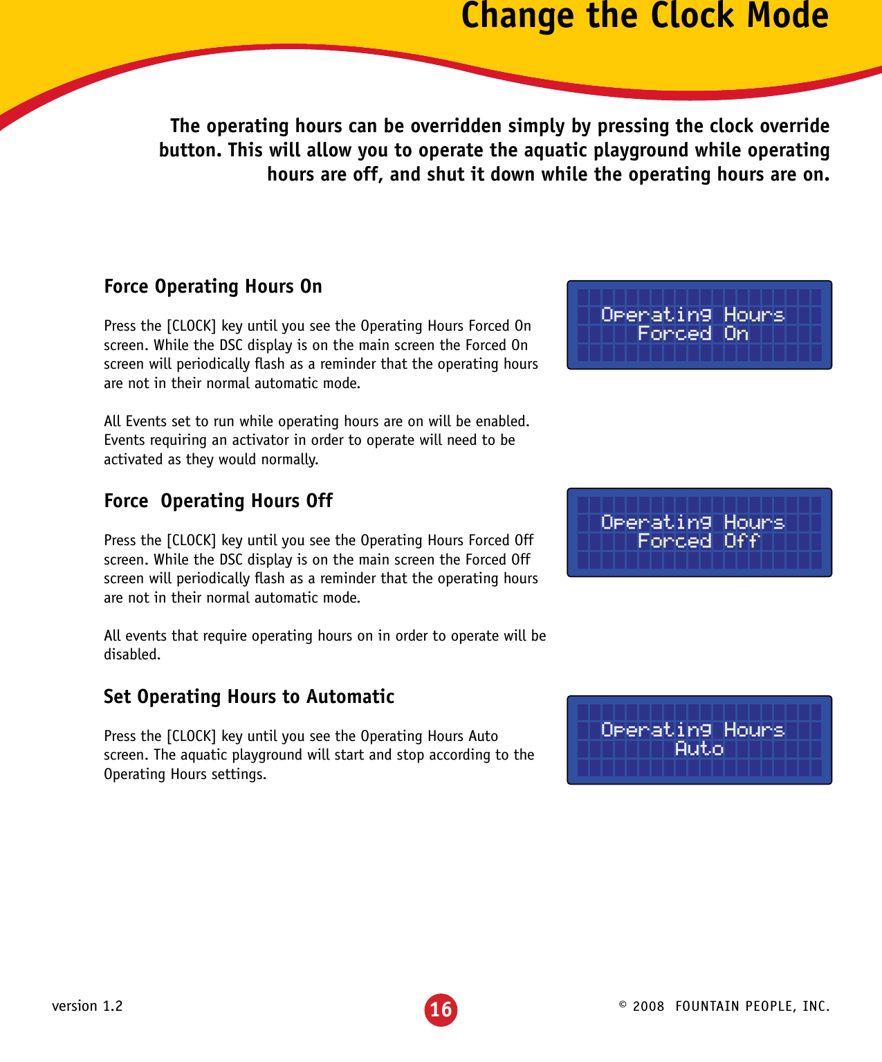 © 2008  FOUNTAIN PEOPLE, INC.version 1.2 16Change the Clock ModeThe operating hours can be overridden simply by pressing the clock override button. This will allow you to operate the aquatic playground while operating hours are off, and shut it down while the operating hours are on.Force Operating Hours OnPress the [CLOCK] key until you see the Operating Hours Forced On screen. While the DSC display is on the main screen the Forced On screen will periodically ﬂash as a reminder that the operating hours are not in their normal automatic mode.All Events set to run while operating hours are on will be enabled.  Events requiring an activator in order to operate will need to be activated as they would normally.Force  Operating Hours OffPress the [CLOCK] key until you see the Operating Hours Forced Off screen. While the DSC display is on the main screen the Forced Off screen will periodically ﬂash as a reminder that the operating hours are not in their normal automatic mode. All events that require operating hours on in order to operate will be disabled.Set Operating Hours to AutomaticPress the [CLOCK] key until you see the Operating Hours Auto screen. The aquatic playground will start and stop according to the Operating Hours settings.  Operating Hours     Forced On  Operating Hours     Forced Off  Operating Hours        Auto