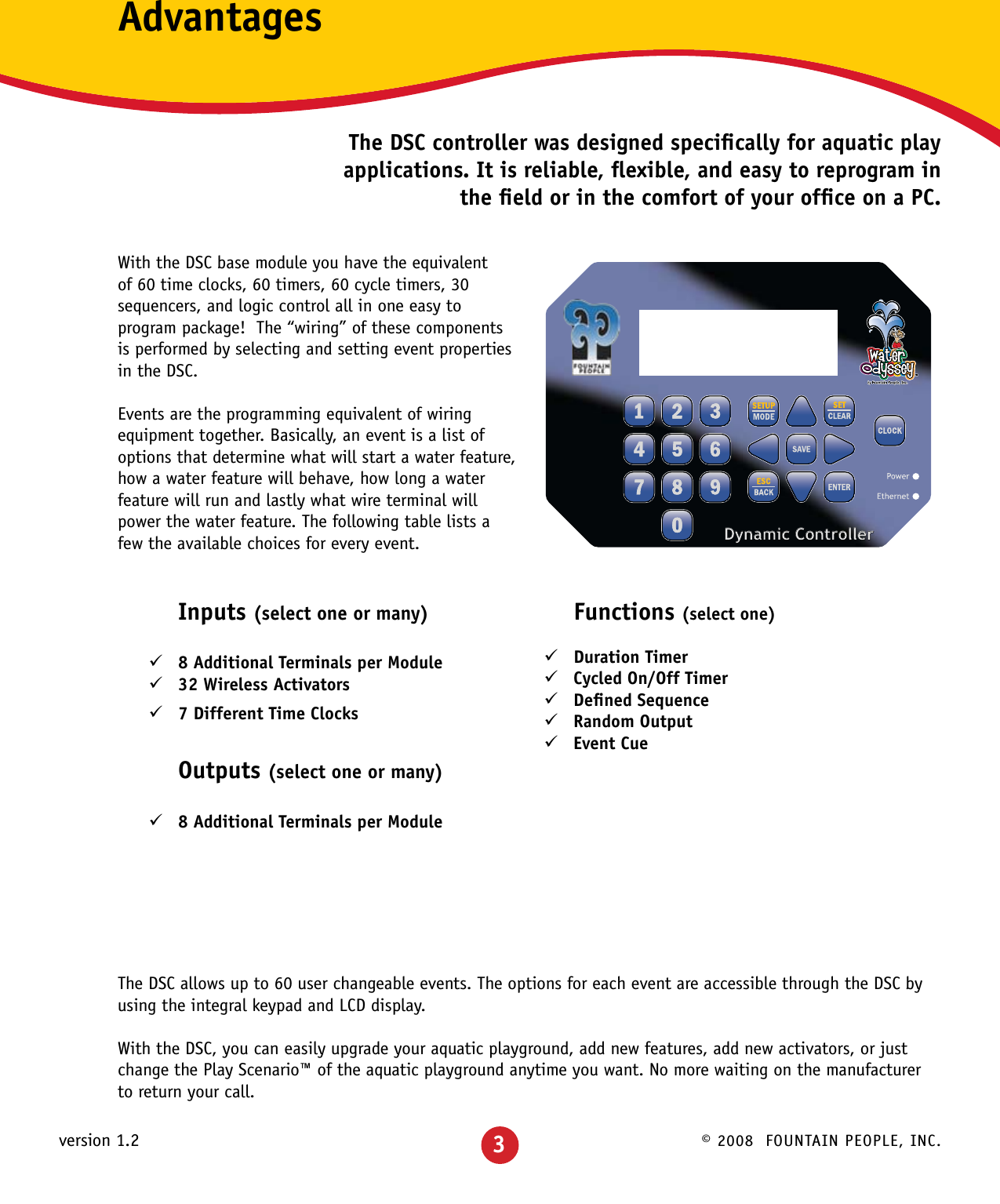 © 2008  FOUNTAIN PEOPLE, INC.version 1.2  Inputs (select one or many)8 Additional Terminals per Module 932 Wireless Activators 97 Different Time Clocks 9   Outputs (select one or many)8 Additional Terminals per Module 9AdvantagesThe DSC controller was designed speciﬁcally for aquatic play applications. It is reliable, ﬂexible, and easy to reprogram in the ﬁeld or in the comfort of your ofﬁce on a PC.With the DSC base module you have the equivalent of 60 time clocks, 60 timers, 60 cycle timers, 30 sequencers, and logic control all in one easy to program package!  The “wiring” of these components is performed by selecting and setting event properties in the DSC.Events are the programming equivalent of wiring equipment together. Basically, an event is a list of options that determine what will start a water feature, how a water feature will behave, how long a water feature will run and lastly what wire terminal will power the water feature. The following table lists a few the available choices for every event.The DSC allows up to 60 user changeable events. The options for each event are accessible through the DSC by using the integral keypad and LCD display.With the DSC, you can easily upgrade your aquatic playground, add new features, add new activators, or just change the Play Scenario™ of the aquatic playground anytime you want. No more waiting on the manufacturer to return your call.Dynamic Controller Functions (select one)Duration Timer 9Cycled On/Off Timer 9Deﬁned Sequence 9Random Output 9Event Cue 9    3