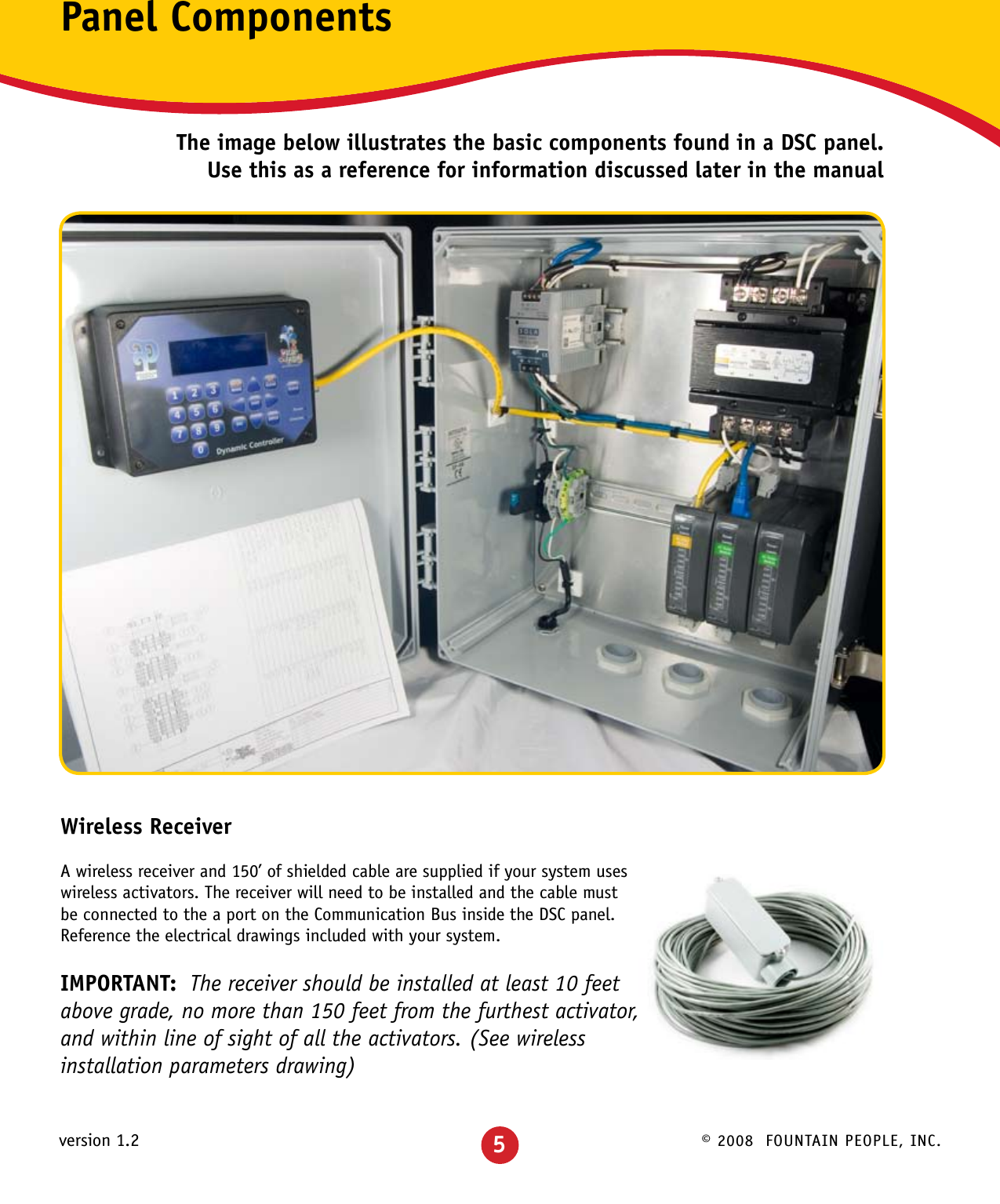 © 2008  FOUNTAIN PEOPLE, INC.version 1.2Panel ComponentsThe image below illustrates the basic components found in a DSC panel.  Use this as a reference for information discussed later in the manualWireless ReceiverA wireless receiver and 150’ of shielded cable are supplied if your system uses wireless activators. The receiver will need to be installed and the cable must be connected to the a port on the Communication Bus inside the DSC panel.  Reference the electrical drawings included with your system.IMPORTANT:  The receiver should be installed at least 10 feet above grade, no more than 150 feet from the furthest activator, and within line of sight of all the activators. (See wireless installation parameters drawing)5