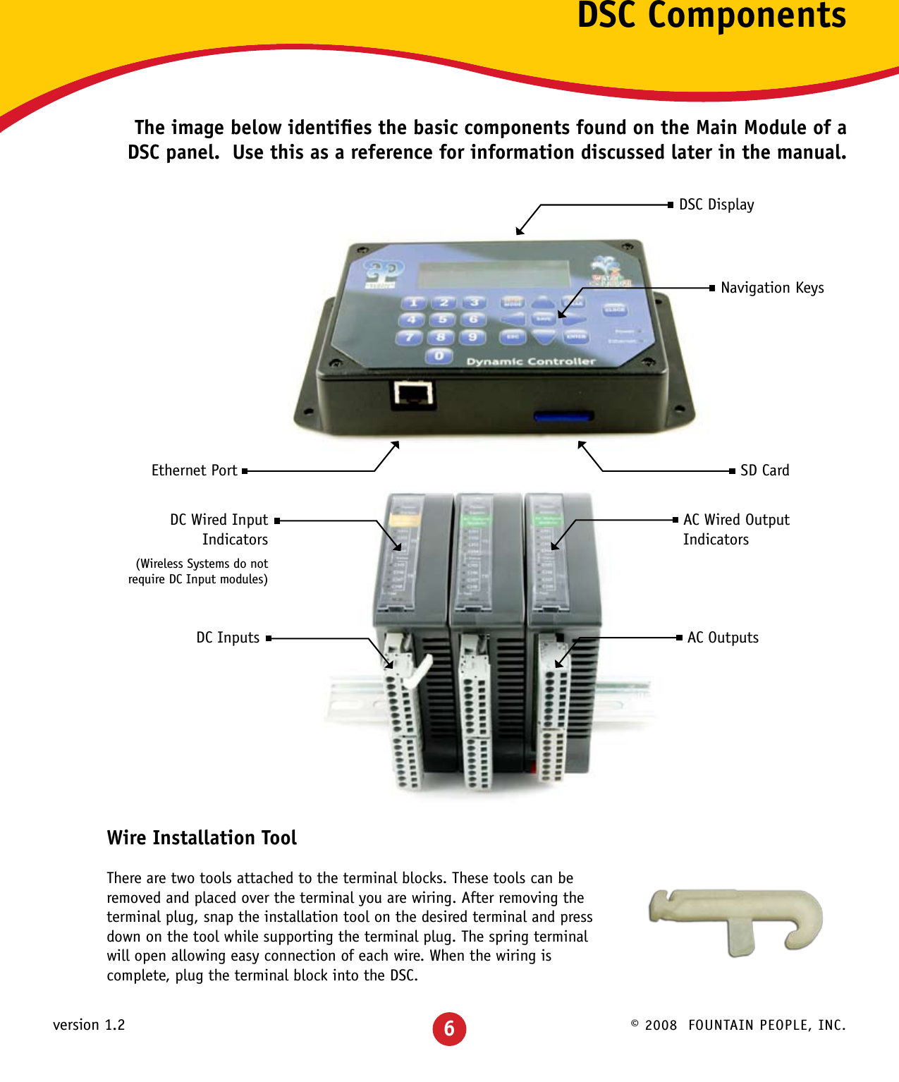 © 2008  FOUNTAIN PEOPLE, INC.version 1.2 6DSC ComponentsThe image below identiﬁes the basic components found on the Main Module of a DSC panel.  Use this as a reference for information discussed later in the manual.Wire Installation ToolThere are two tools attached to the terminal blocks. These tools can be removed and placed over the terminal you are wiring. After removing the terminal plug, snap the installation tool on the desired terminal and press down on the tool while supporting the terminal plug. The spring terminal will open allowing easy connection of each wire. When the wiring is complete, plug the terminal block into the DSC.DSC DisplayNavigation KeysSD CardAC Wired OutputIndicatorsDC Wired Input Indicators(Wireless Systems do not require DC Input modules)AC OutputsDC InputsEthernet Port