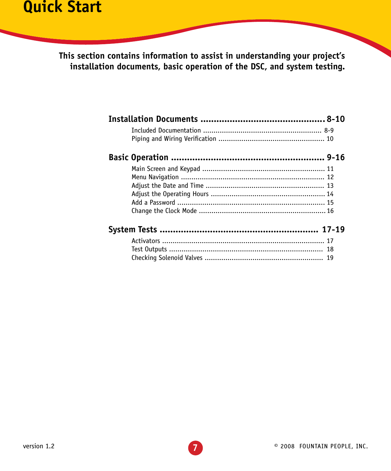 © 2008  FOUNTAIN PEOPLE, INC.version 1.2Quick StartThis section contains information to assist in understanding your project’s installation documents, basic operation of the DSC, and system testing.Installation Documents ............................................... 8-10 Included Documentation ......................................................... 8-9  Piping and Wiring Veriﬁcation ................................................... 10Basic Operation .......................................................... 9-16 Main Screen and Keypad ........................................................... 11  Menu Navigation ..................................................................... 12  Adjust the Date and Time ......................................................... 13  Adjust the Operating Hours ....................................................... 14  Add a Password ....................................................................... 15  Change the Clock Mode ............................................................. 16System Tests ............................................................ 17-19 Activators .............................................................................. 17  Test Outputs ..........................................................................  18  Checking Solenoid Valves .........................................................  197