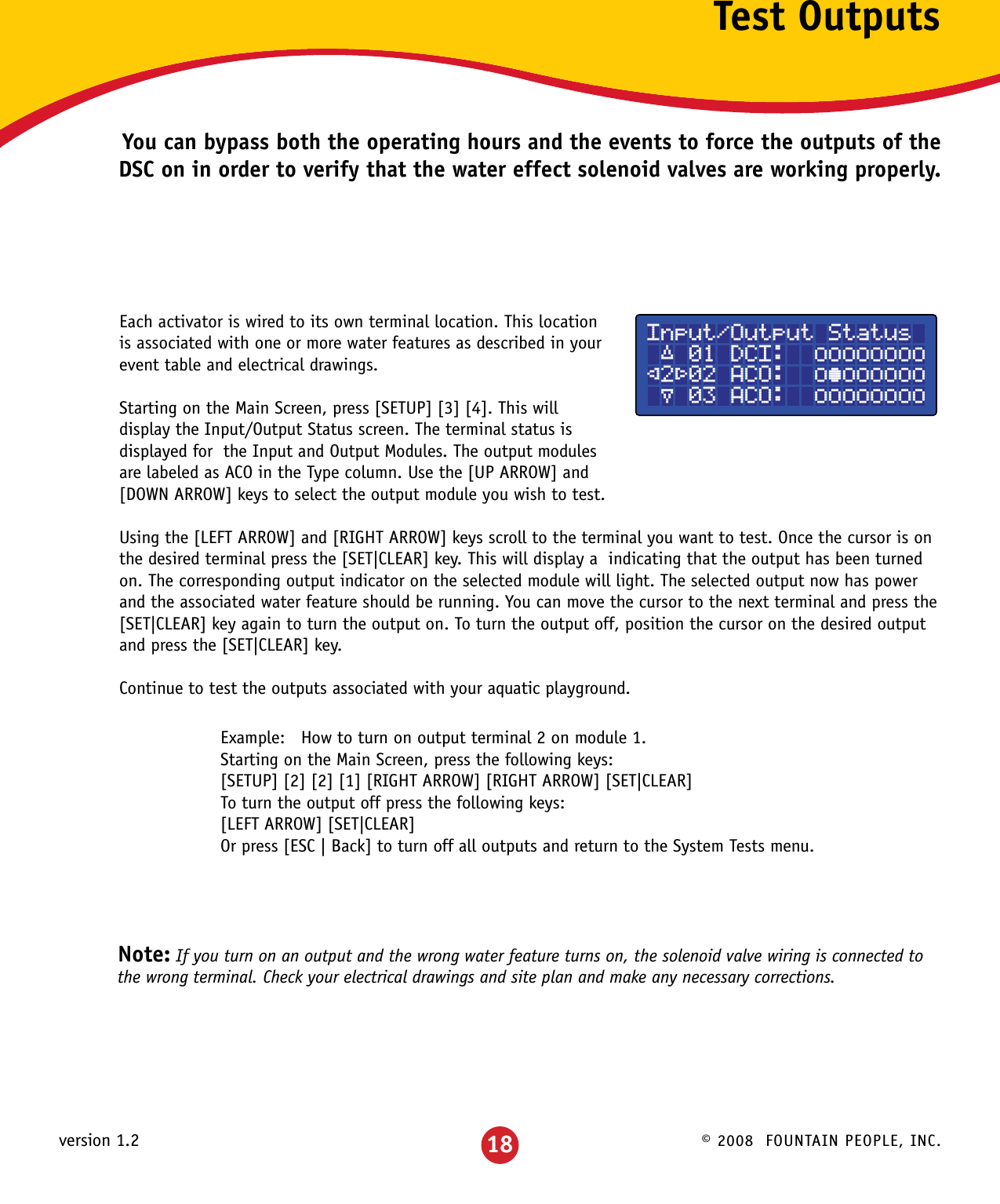 © 2008  FOUNTAIN PEOPLE, INC.version 1.2 18Test OutputsYou can bypass both the operating hours and the events to force the outputs of the DSC on in order to verify that the water effect solenoid valves are working properly.Each activator is wired to its own terminal location. This location is associated with one or more water features as described in your event table and electrical drawings. Starting on the Main Screen, press [SETUP] [3] [4]. This will display the Input/Output Status screen. The terminal status is displayed for  the Input and Output Modules. The output modules are labeled as ACO in the Type column. Use the [UP ARROW] and [DOWN ARROW] keys to select the output module you wish to test. Using the [LEFT ARROW] and [RIGHT ARROW] keys scroll to the terminal you want to test. Once the cursor is onthe desired terminal press the [SET|CLEAR] key. This will display a  indicating that the output has been turned on. The corresponding output indicator on the selected module will light. The selected output now has power and the associated water feature should be running. You can move the cursor to the next terminal and press the [SET|CLEAR] key again to turn the output on. To turn the output off, position the cursor on the desired output and press the [SET|CLEAR] key.Continue to test the outputs associated with your aquatic playground.Example:   How to turn on output terminal 2 on module 1.Starting on the Main Screen, press the following keys:[SETUP] [2] [2] [1] [RIGHT ARROW] [RIGHT ARROW] [SET|CLEAR]To turn the output off press the following keys:[LEFT ARROW] [SET|CLEAR]Or press [ESC | Back] to turn off all outputs and return to the System Tests menu.Note: If you turn on an output and the wrong water feature turns on, the solenoid valve wiring is connected to the wrong terminal. Check your electrical drawings and site plan and make any necessary corrections.Input/Output Status ´ 01 DCI:  ±±±±±±±±²2³02 ACO:  ±°±±±±±± µ 03 ACO:  ±±±±±±±±