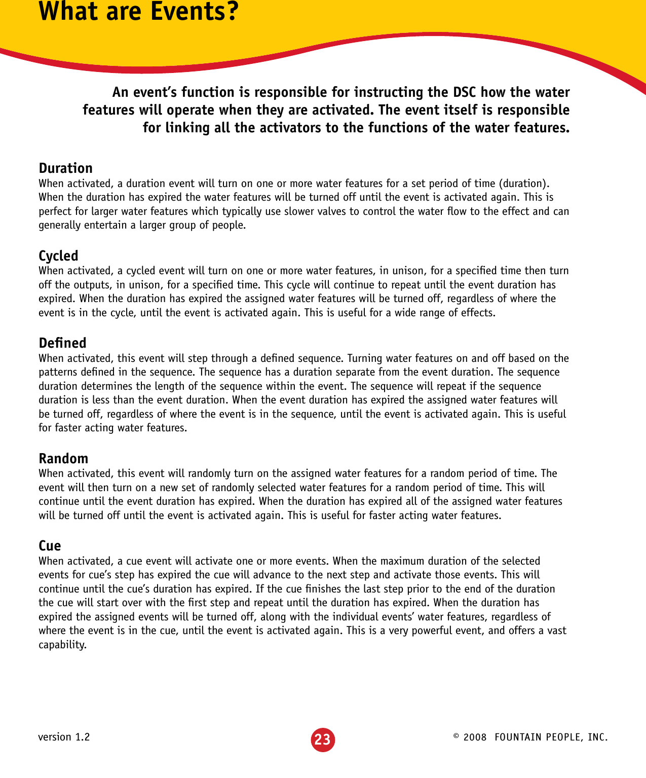 © 2008  FOUNTAIN PEOPLE, INC.version 1.2What are Events?An event’s function is responsible for instructing the DSC how the water features will operate when they are activated. The event itself is responsible for linking all the activators to the functions of the water features.DurationWhen activated, a duration event will turn on one or more water features for a set period of time (duration).  When the duration has expired the water features will be turned off until the event is activated again. This is perfect for larger water features which typically use slower valves to control the water ﬂow to the effect and can generally entertain a larger group of people.CycledWhen activated, a cycled event will turn on one or more water features, in unison, for a speciﬁed time then turn off the outputs, in unison, for a speciﬁed time. This cycle will continue to repeat until the event duration has expired. When the duration has expired the assigned water features will be turned off, regardless of where the event is in the cycle, until the event is activated again. This is useful for a wide range of effects.DeﬁnedWhen activated, this event will step through a deﬁned sequence. Turning water features on and off based on the patterns deﬁned in the sequence. The sequence has a duration separate from the event duration. The sequence duration determines the length of the sequence within the event. The sequence will repeat if the sequence duration is less than the event duration. When the event duration has expired the assigned water features will be turned off, regardless of where the event is in the sequence, until the event is activated again. This is useful for faster acting water features.RandomWhen activated, this event will randomly turn on the assigned water features for a random period of time. The event will then turn on a new set of randomly selected water features for a random period of time. This will continue until the event duration has expired. When the duration has expired all of the assigned water features will be turned off until the event is activated again. This is useful for faster acting water features.CueWhen activated, a cue event will activate one or more events. When the maximum duration of the selected events for cue’s step has expired the cue will advance to the next step and activate those events. This will continue until the cue’s duration has expired. If the cue ﬁnishes the last step prior to the end of the duration the cue will start over with the ﬁrst step and repeat until the duration has expired. When the duration has expired the assigned events will be turned off, along with the individual events’ water features, regardless of where the event is in the cue, until the event is activated again. This is a very powerful event, and offers a vast capability.23