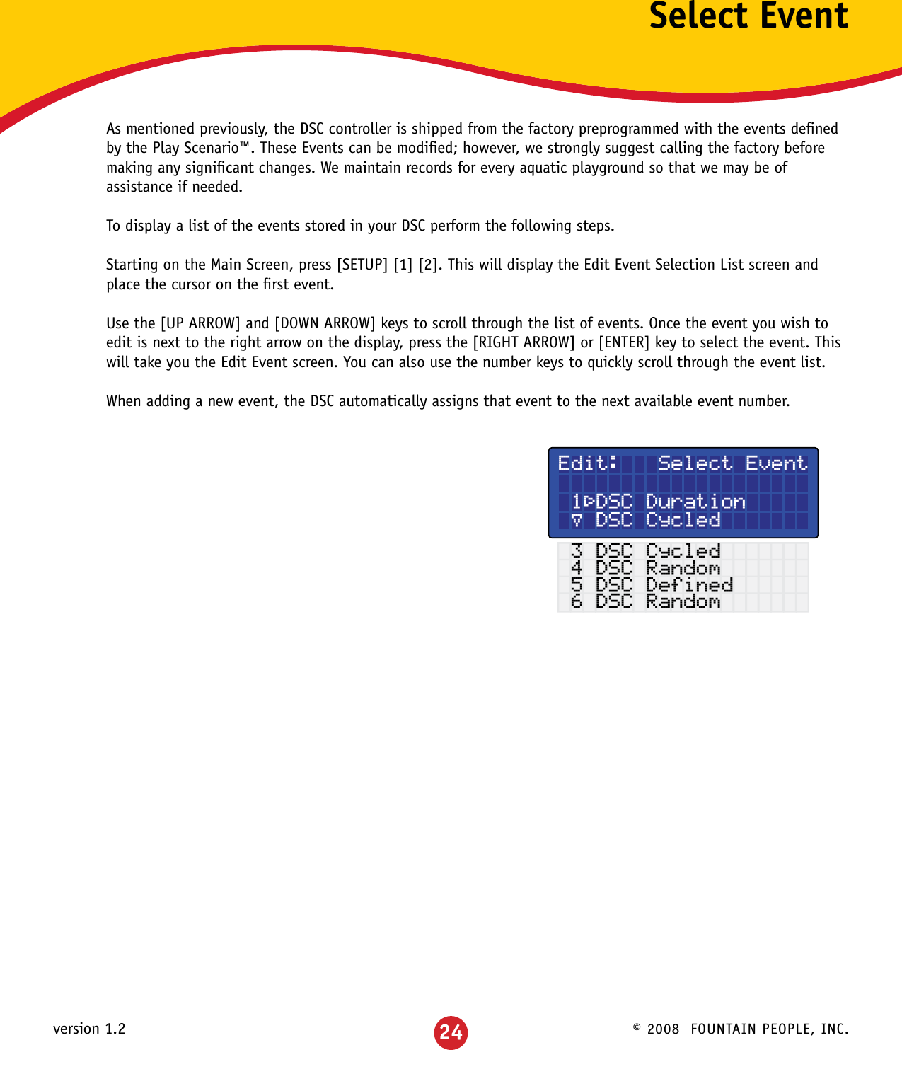 © 2008  FOUNTAIN PEOPLE, INC.version 1.2 24Select EventAs mentioned previously, the DSC controller is shipped from the factory preprogrammed with the events deﬁned by the Play Scenario™. These Events can be modiﬁed; however, we strongly suggest calling the factory before making any signiﬁcant changes. We maintain records for every aquatic playground so that we may be of assistance if needed.To display a list of the events stored in your DSC perform the following steps.Starting on the Main Screen, press [SETUP] [1] [2]. This will display the Edit Event Selection List screen and place the cursor on the ﬁrst event.Use the [UP ARROW] and [DOWN ARROW] keys to scroll through the list of events. Once the event you wish to edit is next to the right arrow on the display, press the [RIGHT ARROW] or [ENTER] key to select the event. This will take you the Edit Event screen. You can also use the number keys to quickly scroll through the event list.When adding a new event, the DSC automatically assigns that event to the next available event number.Edit:   Select Event  1³DSC Duration µ DSC Cycled 3 DSC Cycled 4 DSC Random 5 DSC Defined 6 DSC Random