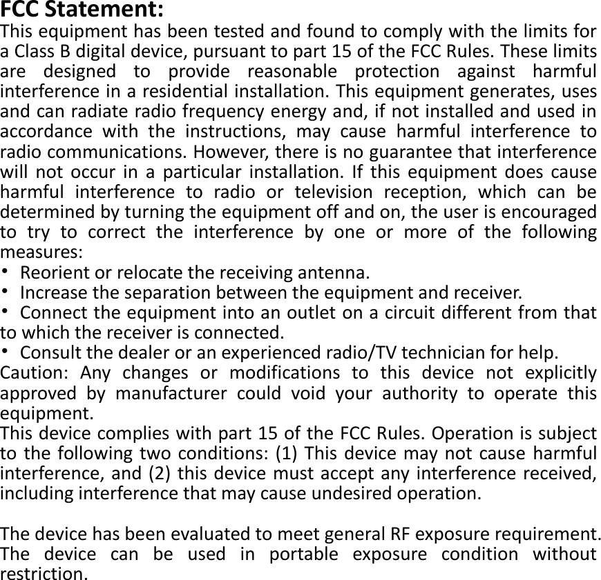  FCC Statement: This equipment has been tested and found to comply with the limits for a Class B digital device, pursuant to part 15 of the FCC Rules. These limits are  designed  to  provide  reasonable  protection  against  harmful interference in a residential installation. This equipment generates, uses and can radiate radio frequency energy and, if not installed and used in accordance  with  the  instructions,  may  cause  harmful  interference  to radio communications. However, there is no guarantee that interference will  not  occur  in  a  particular  installation.  If  this  equipment  does  cause harmful  interference  to  radio  or  television  reception,  which  can  be determined by turning the equipment off and on, the user is encouraged to  try  to  correct  the  interference  by  one  or  more  of  the  following measures: •  Reorient or relocate the receiving antenna. •  Increase the separation between the equipment and receiver. •  Connect the equipment into an outlet on a circuit different from that to which the receiver is connected. •  Consult the dealer or an experienced radio/TV technician for help. Caution:  Any  changes  or  modifications  to  this  device  not  explicitly approved  by  manufacturer  could  void  your  authority  to  operate  this equipment. This device complies with part 15 of the FCC Rules. Operation is subject to the following two conditions: (1) This device may not cause  harmful interference, and (2) this device must accept any interference received, including interference that may cause undesired operation.  The device has been evaluated to meet general RF exposure requirement. The  device  can  be  used  in  portable  exposure  condition  without restriction. 