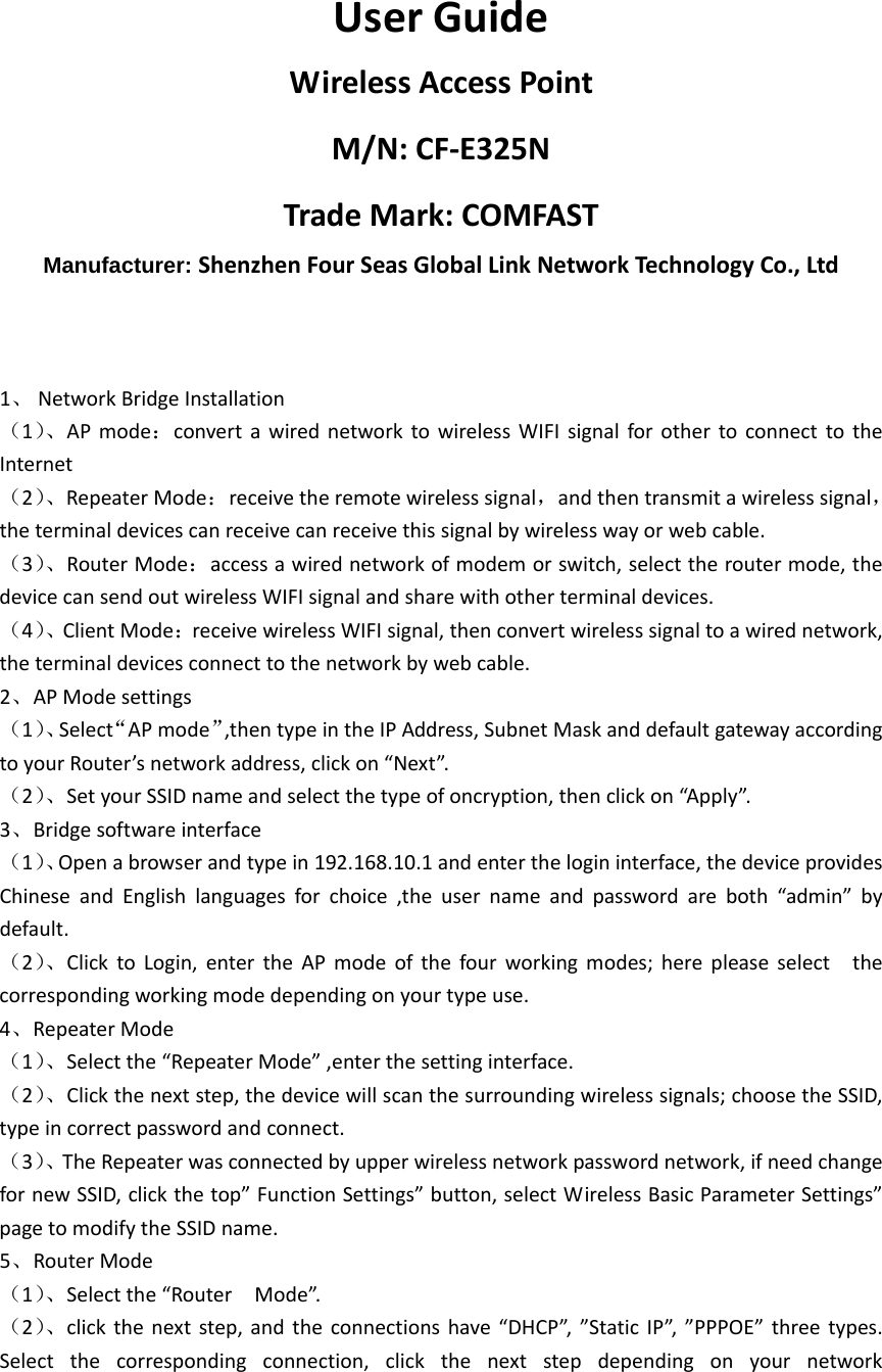 UserGuideWirelessAccessPointM/N:CF‐E325NTradeMark:COMFASTManufacturer: ShenzhenFourSeasGlobalLinkNetworkTechnologyCo.,Ltd1、 NetworkBridgeInstallation（1）、APmode：convertawirednetworktowirelessWIFIsignalforothertoconnecttotheInternet（2）、RepeaterMode：receivetheremotewirelesssignal，andthentransmitawirelesssignal，theterminaldevicescanreceivecanreceivethissignalbywirelesswayorwebcable.（3）、RouterMode：accessawirednetworkofmodemorswitch,selecttheroutermode,thedevicecansendoutwirelessWIFIsignalandsharewithotherterminaldevices.（4）、ClientMode：receivewirelessWIFIsignal,thenconvertwirelesssignaltoawirednetwork,theterminaldevicesconnecttothenetworkbywebcable.2、APModesettings（1）、Select“APmode”,thentypeintheIPAddress,SubnetMaskanddefaultgatewayaccordingtoyourRouter’snetworkaddress,clickon“Next”.（2）、SetyourSSIDnameandselectthetypeofoncryption,thenclickon“Apply”.3、Bridgesoftwareinterface（1）、Openabrowserandtypein192.168.10.1andenterthelogininterface,thedeviceprovidesChineseandEnglishlanguagesforchoice,theusernameandpasswordareboth“admin”bydefault.（2）、ClicktoLogin,entertheAPmodeofthefourworkingmodes;herepleaseselectthecorrespondingworkingmodedependingonyourtypeuse.4、RepeaterMode（1）、Selectthe“RepeaterMode”,enterthesettinginterface.（2）、Clickthenextstep,thedevicewillscanthesurroundingwirelesssignals;choosetheSSID,typeincorrectpasswordandconnect.（3）、TheRepeaterwasconnectedbyupperwirelessnetworkpasswordnetwork,ifneedchangefornewSSID,clickthetop”FunctionSettings”button,selectWirelessBasicParameterSettings”pagetomodifytheSSIDname.5、RouterMode（1）、Selectthe“RouterMode”.（2）、clickthenextstep,andtheconnectionshave“DHCP”,”StaticIP”,”PPPOE”threetypes.Selectthecorrespondingconnection,clickthenextstepdependingonyournetwork