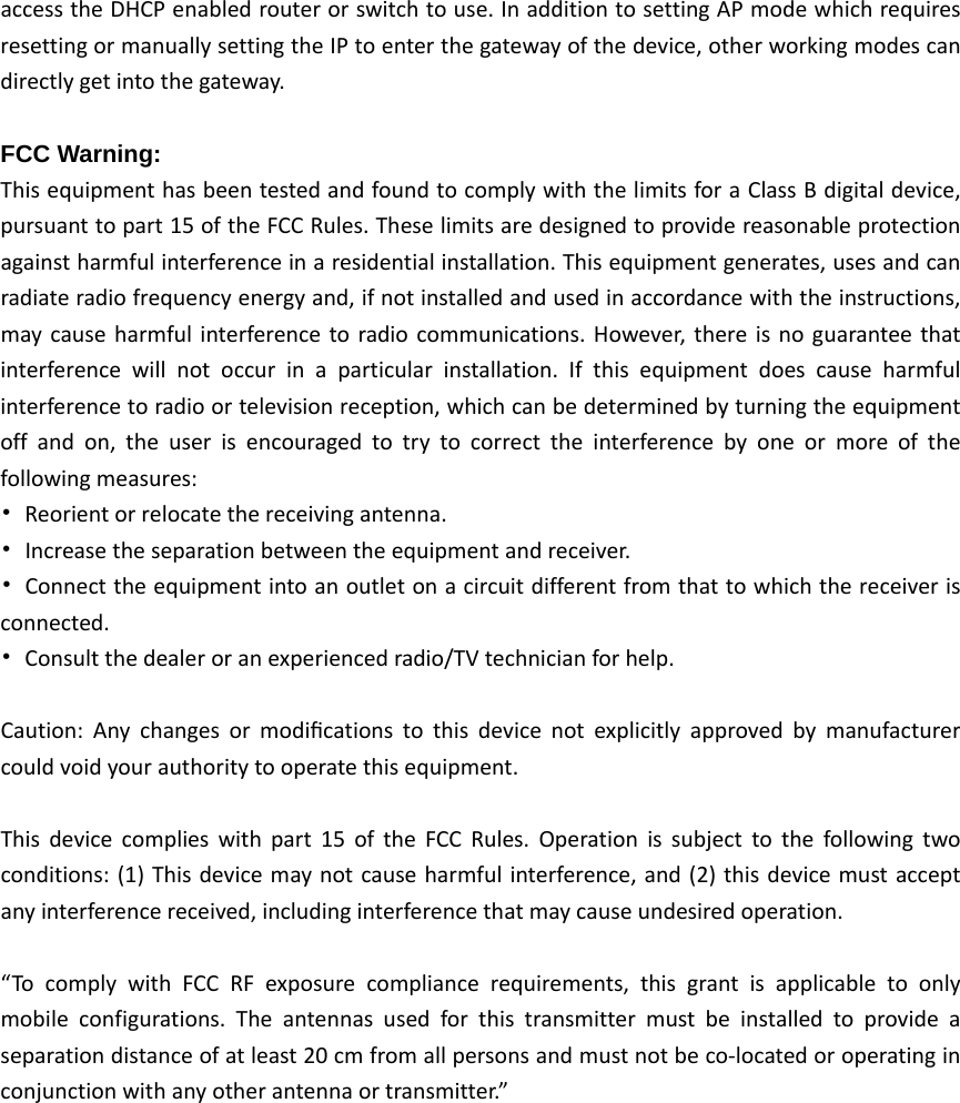 accesstheDHCPenabledrouterorswitchtouse.InadditiontosettingAPmodewhichrequiresresettingormanuallysettingtheIPtoenterthegatewayofthedevice,otherworkingmodescandirectlygetintothegateway.FCC Warning: ThisequipmenthasbeentestedandfoundtocomplywiththelimitsforaClassBdigitaldevice,pursuanttopart15oftheFCCRules.Theselimitsaredesignedtoprovidereasonableprotectionagainstharmfulinterferenceinaresidentialinstallation.Thisequipmentgenerates,usesandcanradiateradiofrequencyenergyand,ifnotinstalledandusedinaccordancewiththeinstructions,maycauseharmfulinterferencetoradiocommunications.However,thereisnoguaranteethatinterferencewillnotoccurinaparticularinstallation.Ifthisequipmentdoescauseharmfulinterferencetoradioortelevisionreception,whichcanbedeterminedbyturningtheequipmentoffandon,theuserisencouragedtotrytocorrecttheinterferencebyoneormoreofthefollowingmeasures:•Reorientorrelocatethereceivingantenna.•Increasetheseparationbetweentheequipmentandreceiver.•Connecttheequipmentintoanoutletonacircuitdifferentfromthattowhichthereceiverisconnected.•Consultthedealeroranexperiencedradio/TVtechnicianforhelp.Caution:Anychangesormodiﬁcationstothisdevicenotexplicitlyapprovedbymanufacturercouldvoidyourauthoritytooperatethisequipment.Thisdevicecomplieswithpart15oftheFCCRules.Operationissubjecttothefollowingtwoconditions:(1)Thisdevicemaynotcauseharmfulinterference,and(2)thisdevicemustacceptanyinterferencereceived,includinginterferencethatmaycauseundesiredoperation.“TocomplywithFCCRFexposurecompliancerequirements,thisgrantisapplicabletoonlymobileconfigurations.Theantennasusedforthistransmittermustbeinstalledtoprovideaseparationdistanceofatleast20cmfromallpersonsandmustnotbeco‐locatedoroperatinginconjunctionwithanyotherantennaortransmitter.”