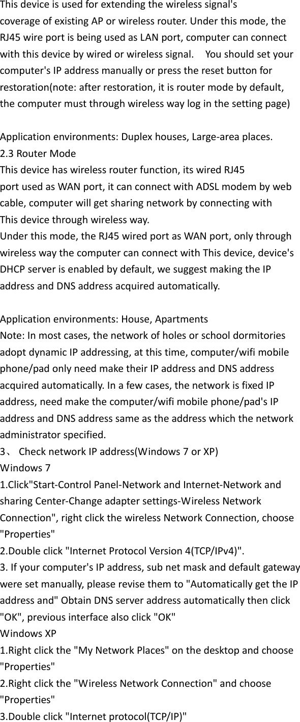 Thisdeviceisusedforextendingthewirelesssignal&apos;scoverageofexistingAPorwirelessrouter.Underthismode,theRJ45wireportisbeingusedasLANport,computercanconnectwiththisdevicebywiredorwirelesssignal.Youshouldsetyourcomputer&apos;sIPaddressmanuallyorpresstheresetbuttonforrestoration(note:afterrestoration,itisroutermodebydefault,thecomputermustthroughwirelesswayloginthesettingpage)Applicationenvironments:Duplexhouses,Large‐areaplaces.2.3RouterModeThisdevicehaswirelessrouterfunction,itswiredRJ45portusedasWANport,itcanconnectwithADSLmodembywebcable,computerwillgetsharingnetworkbyconnectingwithThisdevicethroughwirelessway.Underthismode,theRJ45wiredportasWANport,onlythroughwirelesswaythecomputercanconnectwithThisdevice,device&apos;sDHCPserverisenabledbydefault,wesuggestmakingtheIPaddressandDNSaddressacquiredautomatically.Applicationenvironments:House,ApartmentsNote:Inmostcases,thenetworkofholesorschooldormitoriesadoptdynamicIPaddressing,atthistime,computer/wifimobilephone/padonlyneedmaketheirIPaddressandDNSaddressacquiredautomatically.Inafewcases,thenetworkisfixedIPaddress,needmakethecomputer/wifimobilephone/pad&apos;sIPaddressandDNSaddresssameastheaddresswhichthenetworkadministratorspecified.3、 ChecknetworkIPaddress(Windows7orXP)Windows71.Click&quot;Start‐ControlPanel‐NetworkandInternet‐NetworkandsharingCenter‐Changeadaptersettings‐WirelessNetworkConnection&quot;,rightclickthewirelessNetworkConnection,choose&quot;Properties&quot;2.Doubleclick&quot;InternetProtocolVersion4(TCP/IPv4)&quot;.3.Ifyourcomputer&apos;sIPaddress,subnetmaskanddefaultgatewayweresetmanually,pleaserevisethemto&quot;AutomaticallygettheIPaddressand&quot;ObtainDNSserveraddressautomaticallythenclick&quot;OK&quot;,previousinterfacealsoclick&quot;OK&quot;WindowsXP1.Rightclickthe&quot;MyNetworkPlaces&quot;onthedesktopandchoose&quot;Properties&quot;2.Rightclickthe&quot;WirelessNetworkConnection&quot;andchoose&quot;Properties&quot;3.Doubleclick&quot;Internetprotocol(TCP/IP)&quot;