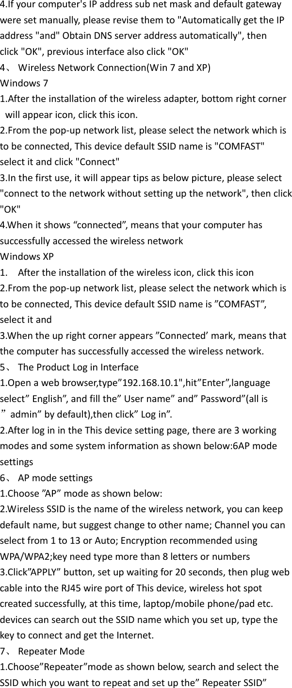 4.Ifyourcomputer&apos;sIPaddresssubnetmaskanddefaultgatewayweresetmanually,pleaserevisethemto&quot;AutomaticallygettheIPaddress&quot;and&quot;ObtainDNSserveraddressautomatically&quot;,thenclick&quot;OK&quot;,previousinterfacealsoclick&quot;OK&quot;4、 WirelessNetworkConnection(Win7andXP)Windows71.Aftertheinstallationofthewirelessadapter,bottomrightcornerwillappearicon,clickthisicon.2.Fromthepop‐upnetworklist,pleaseselectthenetworkwhichistobeconnected,ThisdevicedefaultSSIDnameis&quot;COMFAST&quot;selectitandclick&quot;Connect&quot;3.Inthefirstuse,itwillappeartipsasbelowpicture,pleaseselect&quot;connecttothenetworkwithoutsettingupthenetwork&quot;,thenclick&quot;OK&quot;4.Whenitshows“connected”,meansthatyourcomputerhassuccessfullyaccessedthewirelessnetworkWindowsXP1. Aftertheinstallationofthewirelessicon,clickthisicon2.Fromthepop‐upnetworklist,pleaseselectthenetworkwhichistobeconnected,ThisdevicedefaultSSIDnameis”COMFAST”,selectitand3.Whentheuprightcornerappears”Connected’mark,meansthatthecomputerhassuccessfullyaccessedthewirelessnetwork.5、 TheProductLoginInterface1.Openawebbrowser,type”192.168.10.1&quot;,hit”Enter”,languageselect”English”,andfillthe”Username”and”Password”(allis”admin”bydefault),thenclick”Login”.2.AfterloginintheThisdevicesettingpage,thereare3workingmodesandsomesysteminformationasshownbelow:6APmodesettings6、 APmodesettings1.Choose”A P ” modeasshownbelow:2.WirelessSSIDisthenameofthewirelessnetwork,youcankeepdefaultname,butsuggestchangetoothername;Channelyoucanselectfrom1to13orAuto;EncryptionrecommendedusingWPA/WPA2;keyneedtypemorethan8lettersornumbers3.Click”APPLY”button,setupwaitingfor20seconds,thenplugwebcableintotheRJ45wireportofThisdevice,wirelesshotspotcreatedsuccessfully,atthistime,laptop/mobilephone/padetc.devicescansearchouttheSSIDnamewhichyousetup,typethekeytoconnectandgettheInternet.7、 RepeaterMode1.Choose”Repeater”modeasshownbelow,searchandselecttheSSIDwhichyouwanttorepeatandsetupthe”RepeaterSSID”