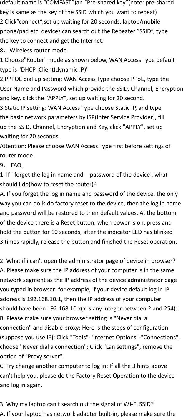(defaultnameis“COMFAST”)an“Pre‐sharedkey”(note:pre‐sharedkeyissameasthekeyoftheSSIDwhichyouwanttorepeat)2.Click”connect”,setupwaitingfor20seconds,laptop/mobilephone/padetc.devicescansearchouttheRepeater”SSID”,typethekeytoconnectandgettheInternet.8、Wirelessroutermode1.Choose&quot;Router&quot;modeasshownbelow,WANAccessTypedefaulttypeis&quot;DHCP.Client(dynamicIP)&quot;2.PPPOEdialupsetting:WANAccessTypechoosePPoE,typetheUserNameandPasswordwhichprovidetheSSID,Channel,Encryptionandkey,clickthe&quot;APPLY&quot;,setupwaitingfor20second.3.StaticIPsetting:WANAccessTypechooseStaticIP,andtypethebasicnetworkparametersbyISP(InterServiceProvider),filluptheSSID,Channel,EncryptionandKey,click&quot;APPLY&quot;,setupwaitingfor20seconds.Attention:PleasechooseWANAccessTypefirstbeforesettingsofroutermode.9、 FAQ1.IfIforgettheloginnameandpasswordofthedevice,whatshouldIdo(howtoresettherouter)?A.Ifyouforgettheloginnameandpasswordofthedevice,theonlywayyoucandoisdofactoryresettothedevice,thentheloginnameandpasswordwillberestoredtotheirdefaultvalues.AtthebottomofthedevicethereisaResetbutton,whenpowerison,pressandholdthebuttonfor10seconds,aftertheindicatorLEDhasblinked3timesrapidly,releasethebuttonandfinishedtheResetoperation.2.Whatifican&apos;topentheadministratorpageofdeviceinbrowser?A.PleasemakesuretheIPaddressofyourcomputerisinthesamenetworksegmentastheIPaddressofthedeviceadministratorpageyoutypedinbrowser:forexample,ifyourdevicedefaultloginIPaddressis192.168.10.1,thentheIPaddressofyourcomputershouldhavebeen192.168.10.x(xisanyintegerbetween2and254):B.Pleasemakesureyourbrowsersettingis&quot;Neverdialaconnection&quot;anddisableproxy;Hereisthestepsofconfiguration(supposeyouuseIE):Click&quot;Tools&quot;‐&quot;InternetOptions&quot;‐&quot;Connections&quot;,choose&quot;Neverdialaconnection&quot;;Click&quot;Lansettings&quot;,removetheoptionof&quot;Proxyserver&quot;.C.Trychangeanothercomputertologin:Ifallthe3hintsabovecan&apos;thelpyou,pleasedotheFactoryResetOperationtothedeviceandloginagain.3.Whymylaptopcan&apos;tsearchoutthesignalofWi‐FiSSID?A.Ifyourlaptophasnetworkadapterbuilt‐in,pleasemakesurethe