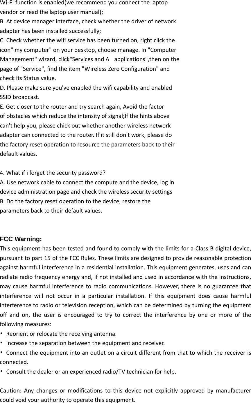 Wi‐Fifunctionisenabled(werecommendyouconnectthelaptopvendororreadthelaptopusermanual);B.Atdevicemanagerinterface,checkwhetherthedriverofnetworkadapterhasbeeninstalledsuccessfully;C.Checkwhetherthewifiservicehasbeenturnedon,rightclicktheicon&quot;mycomputer&quot;onyourdesktop,choosemanage.In&quot;ComputerManagement&quot;wizard,click&quot;ServicesandAapplications&quot;,thenonthepageof&quot;Service&quot;,findtheitem&quot;WirelessZeroConfiguration&quot;andcheckitsStatusvalue.D.Pleasemakesureyou&apos;veenabledthewificapabilityandenabledSSIDbroadcast.E.Getclosertotherouterandtrysearchagain,Avoidthefactorofobstacleswhichreducetheintensityofsignal;Ifthehintsabovecan&apos;thelpyou,pleasechickoutwhetheranotherwirelessnetworkadaptercanconnectedtotherouter.Ifitstilldon&apos;twork,pleasedothefactoryresetoperationtoresourcetheparametersbacktotheirdefaultvalues.4.Whatififorgetthesecuritypassword?A.Usenetworkcabletoconnectthecomputeandthedevice,logindeviceadministrationpageandcheckthewirelesssecuritysettingsB.Dothefactoryresetoperationtothedevice,restoretheparametersbacktotheirdefaultvalues.FCC Warning: ThisequipmenthasbeentestedandfoundtocomplywiththelimitsforaClassBdigitaldevice,pursuanttopart15oftheFCCRules.Theselimitsaredesignedtoprovidereasonableprotectionagainstharmfulinterferenceinaresidentialinstallation.Thisequipmentgenerates,usesandcanradiateradiofrequencyenergyand,ifnotinstalledandusedinaccordancewiththeinstructions,maycauseharmfulinterferencetoradiocommunications.However,thereisnoguaranteethatinterferencewillnotoccurinaparticularinstallation.Ifthisequipmentdoescauseharmfulinterferencetoradioortelevisionreception,whichcanbedeterminedbyturningtheequipmentoffandon,theuserisencouragedtotrytocorrecttheinterferencebyoneormoreofthefollowingmeasures:•Reorientorrelocatethereceivingantenna.•Increasetheseparationbetweentheequipmentandreceiver.•Connecttheequipmentintoanoutletonacircuitdifferentfromthattowhichthereceiverisconnected.•Consultthedealeroranexperiencedradio/TVtechnicianforhelp.Caution:Anychangesormodiﬁcationstothisdevicenotexplicitlyapprovedbymanufacturercouldvoidyourauthoritytooperatethisequipment.