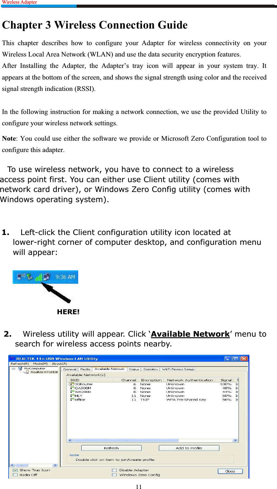 Wireless Adapter                                                         Chapter 3 Wireless Connection Guide This chapter describes how to configure your Adapter for wireless connectivity on your Wireless Local Area Network (WLAN) and use the data security encryption features. After Installing the Adapter, the Adapter’s tray icon will appear in your system tray. It appears at the bottom of the screen, and shows the signal strength using color and the received signal strength indication (RSSI). In the following instruction for making a network connection, we use the provided Utility to configure your wireless network settings.   Note: You could use either the software we provide or Microsoft Zero Configuration tool to configure this adapter.   To use wireless network, you have to connect to a wireless access point first. You can either use Client utility (comes with network card driver), or Windows Zero Config utility (comes with Windows operating system).1. Left-click the Client configuration utility icon located at lower-right corner of computer desktop, and configuration menu will appear:HERE!2. :LUHOHVVXWLOLW\ZLOODSSHDU&amp;OLFNµAvailable Network¶PHQXWRsearch for wireless access points nearby.11