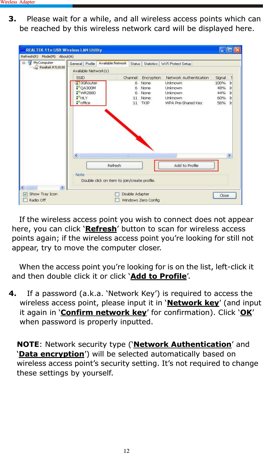 Wireless Adapter                                                             123. Please wait for a while, and all wireless access points which can be reached by this wireless network card will be displayed here.If the wireless access point you wish to connect does not appear KHUH\RXFDQFOLFNµRefresh¶EXWWRQWRVFDQIRUZLUHOHVVDFFHVVpoints again; if the wireless access point \RX¶UHORRNLQJIRUVWLOOQRWappear, try to move the computer closer.:KHQWKHDFFHVVSRLQW\RX¶UHORRNLQJIRULVRQWKHOLVWOHIW-click it DQGWKHQGRXEOHFOLFNLWRUFOLFNµAdd to Profile¶4. ,IDSDVVZRUGDNDµ1HWZRUN.H\¶LVUHTXLUHGWRDFFHVs the ZLUHOHVVDFFHVVSRLQWSOHDVHLQSXWLWLQµNetwork key¶DQGLQSXWLWDJDLQLQµConfirm network key¶IRUFRQILUPDWLRQ&amp;OLFNµOK¶when password is properly inputted.NOTE1HWZRUNVHFXULW\W\SHµNetwork Authentication¶DQGµData encryption¶ZLOO be selected automatically based on ZLUHOHVVDFFHVVSRLQW¶VVHFXULW\VHWWLQJ,W¶VQRWUHTXLUHGWRFKDQJHthese settings by yourself.