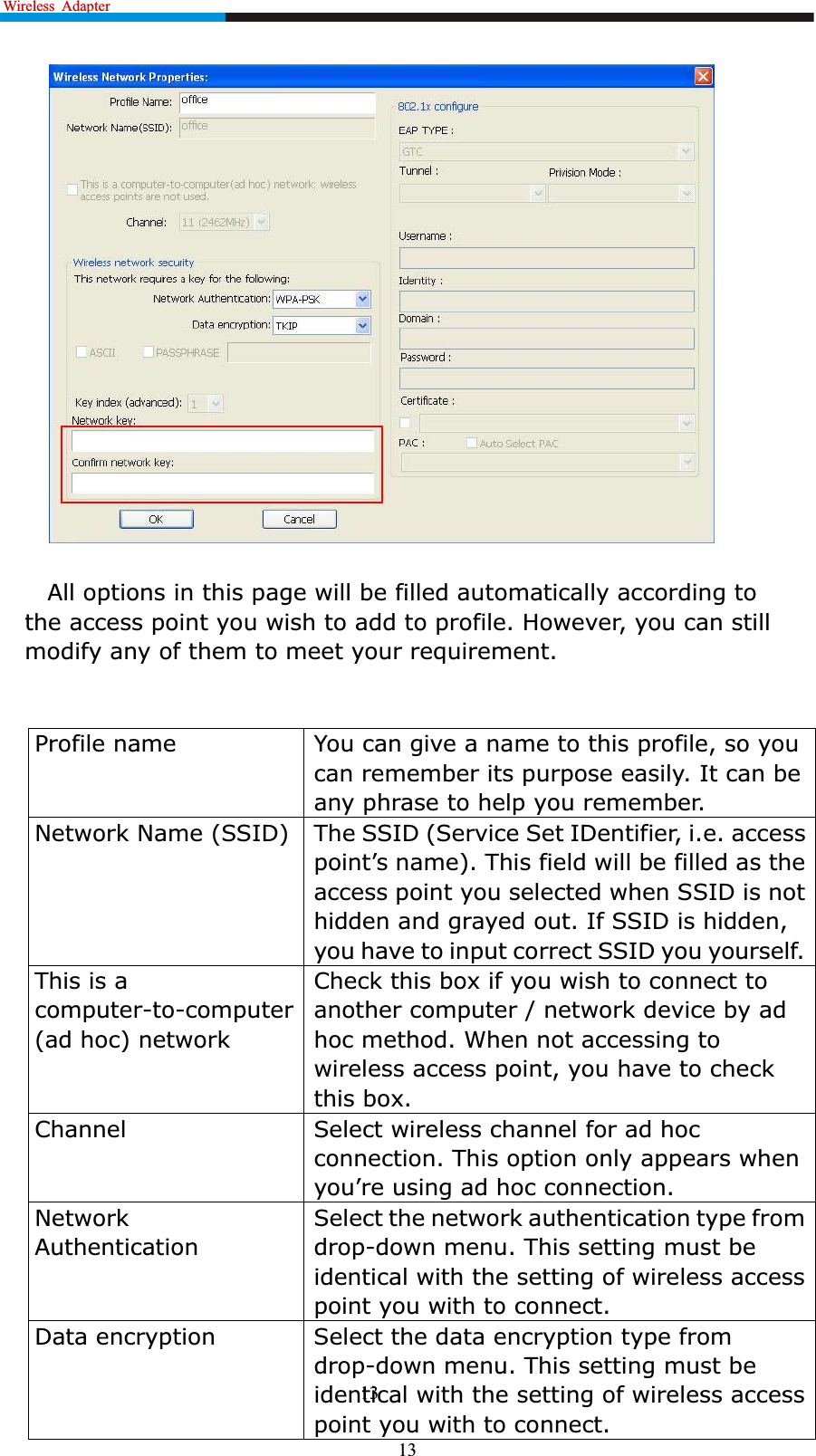 Wireless  Adapter                                                              13All options in this page will be filled automatically according to the access point you wish to add to profile. However, you can still modify any of them to meet your requirement.Profile name You can give a name to this profile, so you can remember its purpose easily. It can be any phrase to help you remember.Network Name (SSID) The SSID (Service Set IDentifier, i.e. access SRLQW¶VQDPH7KLVILHOGZLOOEHILOOHGDVWKHaccess point you selected when SSID is not hidden and grayed out. If SSID is hidden, you have to input correct SSID you yourself.This is a computer-to-computer (ad hoc) networkCheck this box if you wish to connect to another computer / network device by ad hoc method. When not accessing to wireless access point, you have to check this box.Channel Select wireless channel for ad hoc connection. This option only appears when \RX¶UHXVLQJDGKRFFRQnection.Network AuthenticationSelect the network authentication type from drop-down menu. This setting must be identical with the setting of wireless access point you with to connect.Data encryption Select the data encryption type from drop-down menu. This setting must be identical with the setting of wireless access point you with to connect.13