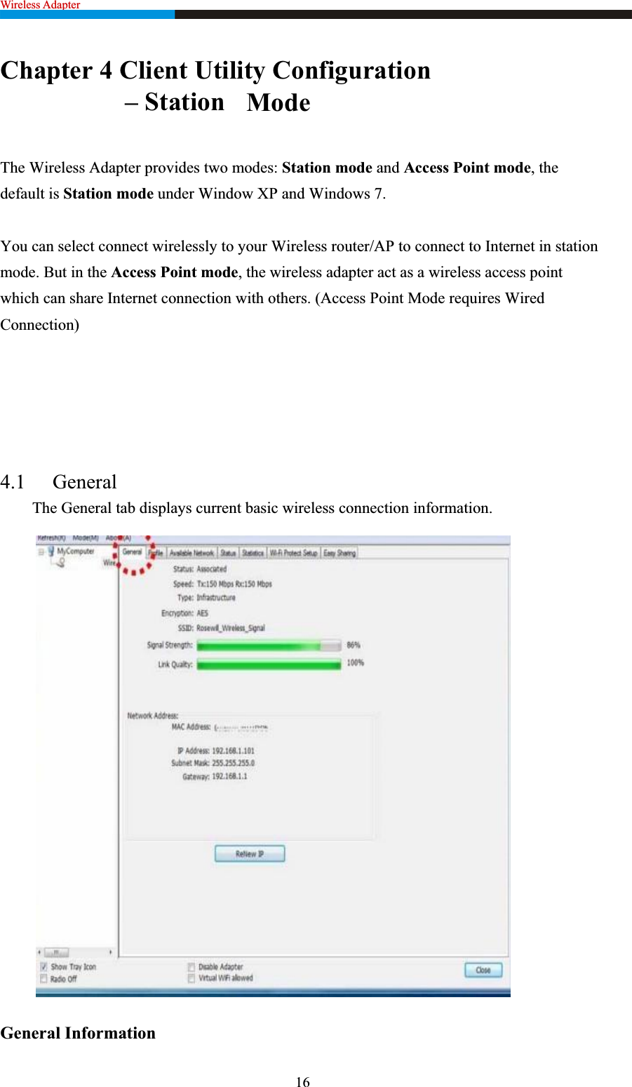 Wireless Adapter                                                              Chapter 4 Client Utility ConfigurationModeThe Wireless Adapter provides two modes: Station mode and Access Point mode, the default is Station mode under Window XP and Windows 7.   You can select connect wirelessly to your Wireless router/AP to connect to Internet in station mode. But in the Access Point mode, the wireless adapter act as a wireless access point which can share Internet connection with others. (Access Point Mode requires Wired Connection)4.1 General  The General tab displays current basic wireless connection information. General Information   16                   – Station 