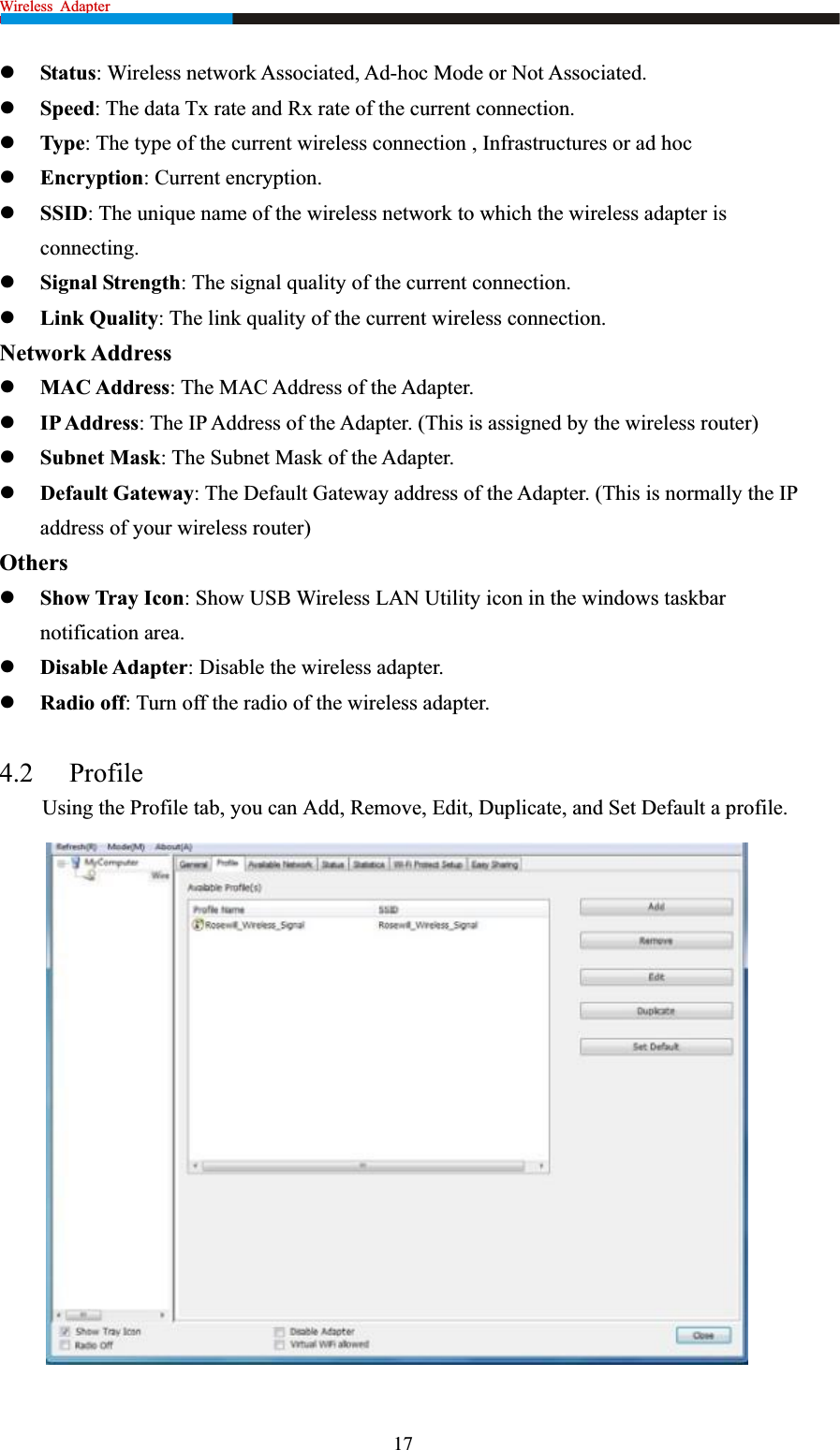 Wireless  Adapter                                                             zStatus: Wireless network Associated, Ad-hoc Mode or Not Associated. zSpeed: The data Tx rate and Rx rate of the current connection. zType: The type of the current wireless connection , Infrastructures or ad hoc zEncryption: Current encryption. zSSID: The unique name of the wireless network to which the wireless adapter is connecting.zSignal Strength: The signal quality of the current connection. zLink Quality: The link quality of the current wireless connection. Network Address zMAC Address: The MAC Address of the Adapter. zIP Address: The IP Address of the Adapter. (This is assigned by the wireless router) zSubnet Mask: The Subnet Mask of the Adapter. zDefault Gateway: The Default Gateway address of the Adapter. (This is normally the IP address of your wireless router) OtherszShow Tray Icon: Show USB Wireless LAN Utility icon in the windows taskbar notification area. zDisable Adapter: Disable the wireless adapter. zRadio off: Turn off the radio of the wireless adapter. 4.2 ProfileUsing the Profile tab, you can Add, Remove, Edit, Duplicate, and Set Default a profile. 17