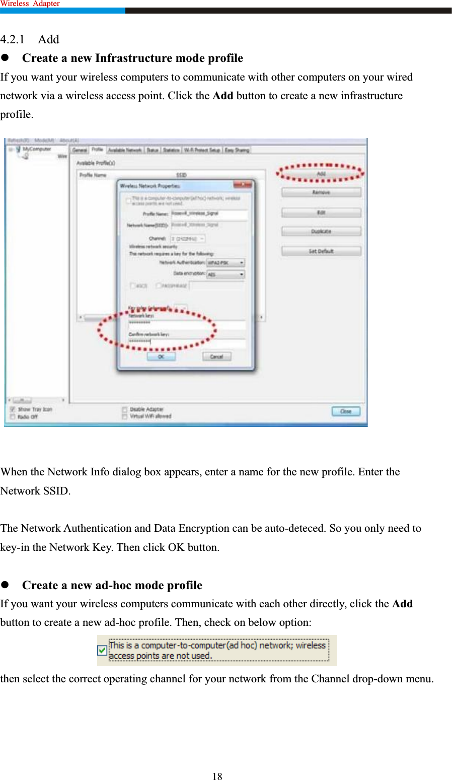 Wireless  Adapter                                                              4.2.1 AddzCreate a new Infrastructure mode profile If you want your wireless computers to communicate with other computers on your wired network via a wireless access point. Click the Add button to create a new infrastructure profile.When the Network Info dialog box appears, enter a name for the new profile. Enter the Network SSID.   The Network Authentication and Data Encryption can be auto-deteced. So you only need to key-in the Network Key. Then click OK button.   zCreate a new ad-hoc mode profile If you want your wireless computers communicate with each other directly, click the Addbutton to create a new ad-hoc profile. Then, check on below option: then select the correct operating channel for your network from the Channel drop-down menu. 18