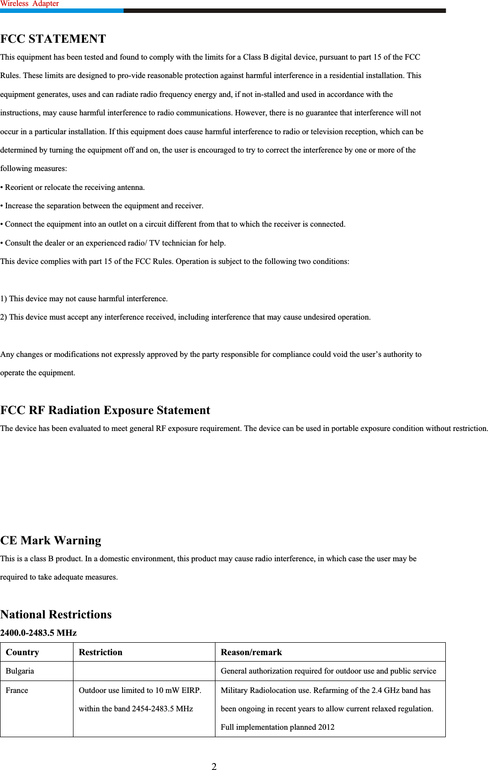 Wireless Adapter                                                                FCC STATEMENT This equipment has been tested and found to comply with the limits for a Class B digital device, pursuant to part 15 of the FCCRules. These limits are designed to pro-vide reasonable protection against harmful interference in a residential installation. Thisequipment generates, uses and can radiate radio frequency energy and, if not in-stalled and used in accordance with the instructions, may cause harmful interference to radio communications. However, there is no guarantee that interference will notoccur in a particular installation. If this equipment does cause harmful interference to radio or television reception, which can be determined by turning the equipment off and on, the user is encouraged to try to correct the interference by one or more of thefollowing measures: • Reorient or relocate the receiving antenna. • Increase the separation between the equipment and receiver. • Connect the equipment into an outlet on a circuit different from that to which the receiver is connected. • Consult the dealer or an experienced radio/ TV technician for help.   This device complies with part 15 of the FCC Rules. Operation is subject to the following two conditions: 1) This device may not cause harmful interference. 2) This device must accept any interference received, including interference that may cause undesired operation. Any changes or modifications not expressly approved by the party responsible for compliance could void the user’s authority to operate the equipment. FCC RF Radiation Exposure Statement The device has been evaluated to meet general RF exposure requirement. The device can be used in portable exposure condition without restriction. CE Mark Warning This is a class B product. In a domestic environment, this product may cause radio interference, in which case the user may be required to take adequate measures. National Restrictions 2400.0-2483.5 MHz Country Restriction  Reason/remark Bulgaria General authorization required for outdoor use and public serviceFrance  Outdoor use limited to 10 mW EIRP. within the band 2454-2483.5 MHzMilitary Radiolocation use. Refarming of the 2.4 GHz band has been ongoing in recent years to allow current relaxed regulation. Full implementation planned 2012   2