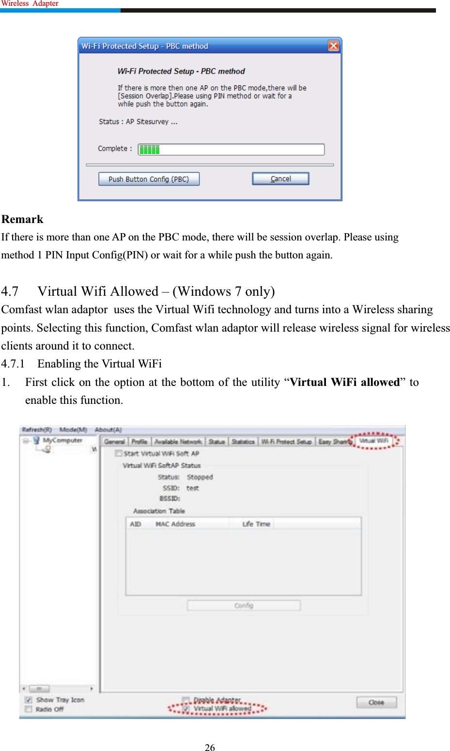 Wireless  Adapter                                                              RemarkIf there is more than one AP on the PBC mode, there will be session overlap. Please using method 1 PIN Input Config(PIN) or wait for a while push the button again. 4.7 Virtual Wifi Allowed – (Windows 7 only) Comfast wlan adaptor  uses the Virtual Wifi technology and turns into a Wireless sharing points. Selecting this function, Comfast wlan adaptor will release wireless signal for wireless clients around it to connect. 4.7.1 Enabling the Virtual WiFi 1. First click on the option at the bottom of the utility “Virtual WiFi allowed” to enable this function.   26