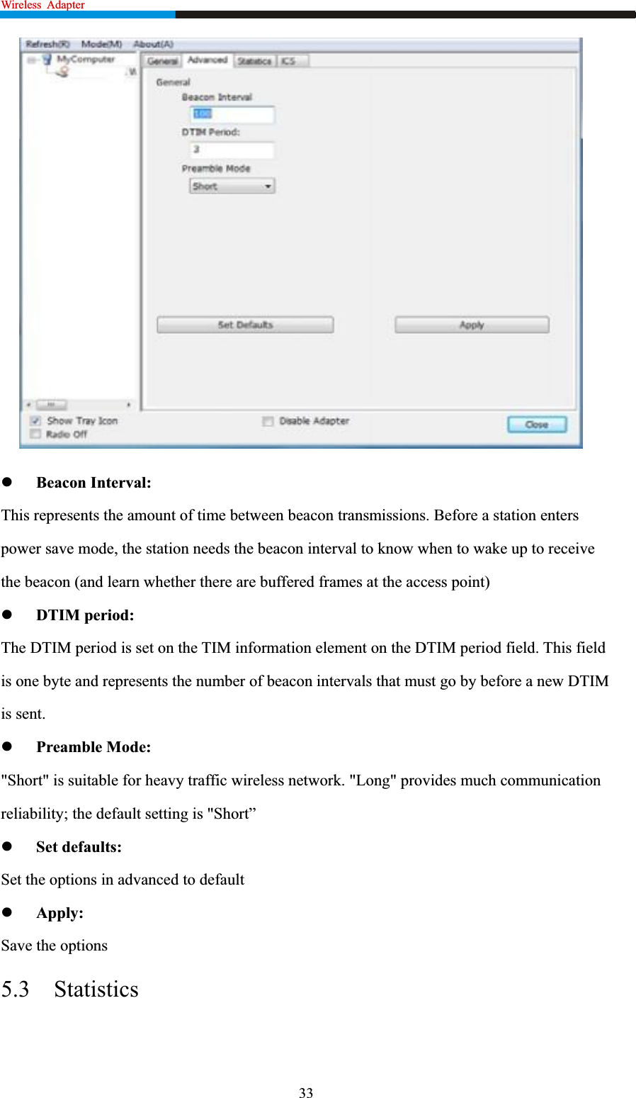 Wireless  Adapter                                                            zBeacon Interval: This represents the amount of time between beacon transmissions. Before a station enters power save mode, the station needs the beacon interval to know when to wake up to receive the beacon (and learn whether there are buffered frames at the access point) zDTIM period: The DTIM period is set on the TIM information element on the DTIM period field. This field is one byte and represents the number of beacon intervals that must go by before a new DTIM is sent. zPreamble Mode: &quot;Short&quot; is suitable for heavy traffic wireless network. &quot;Long&quot; provides much communication reliability; the default setting is &quot;Short” zSet defaults: Set the options in advanced to default zApply:Save the options 5.3 Statistics33