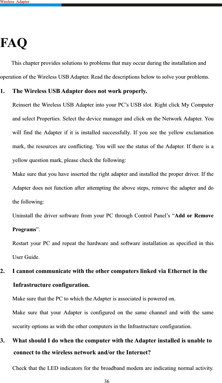 Wireless Adapter                                                              FAQ This chapter provides solutions to problems that may occur during the installation and operation of the Wireless USB Adapter. Read the descriptions below to solve your problems.   1.  The Wireless USB Adapter does not work properly. Reinsert the Wireless USB Adapter into your PC’s USB slot. Right click My Computer and select Properties. Select the device manager and click on the Network Adapter. You will find the Adapter if it is installed successfully. If you see the yellow exclamation mark, the resources are conflicting. You will see the status of the Adapter. If there is a yellow question mark, please check the following: Make sure that you have inserted the right adapter and installed the proper driver. If the Adapter does not function after attempting the above steps, remove the adapter and do the following: Uninstall the driver software from your PC through Control Panel’s “Add or Remove Programs”.Restart your PC and repeat the hardware and software installation as specified in this User Guide. 2.  I cannot communicate with the other computers linked via Ethernet in the Infrastructure configuration. Make sure that the PC to which the Adapter is associated is powered on. Make sure that your Adapter is configured on the same channel and with the same security options as with the other computers in the Infrastructure configuration. 3.  What should I do when the computer with the Adapter installed is unable to connect to the wireless network and/or the Internet? Check that the LED indicators for the broadband modem are indicating normal activity. 36