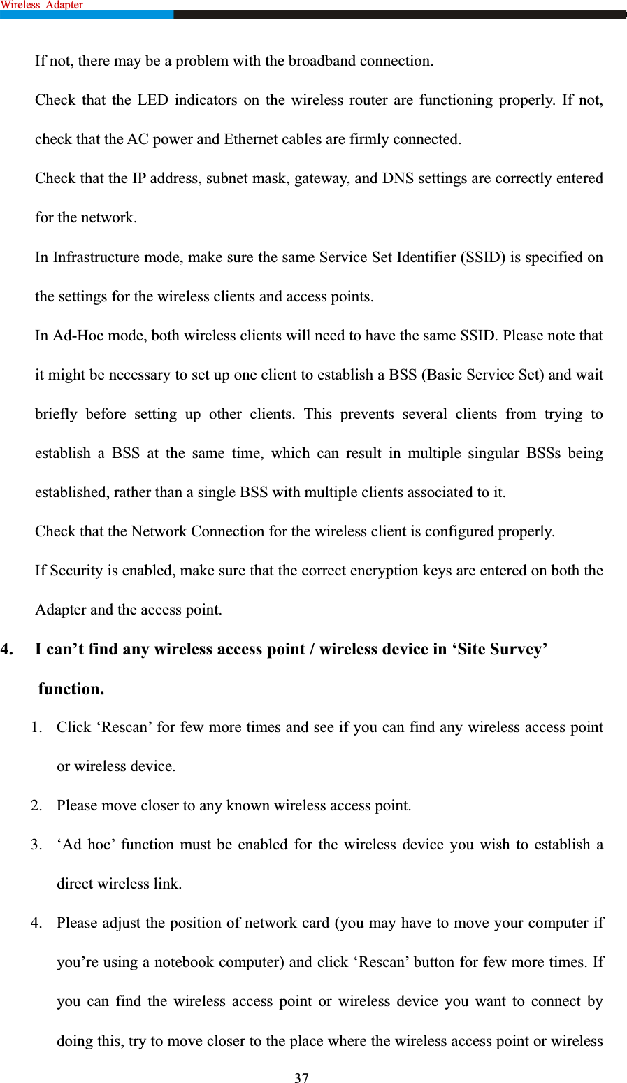 Wireless Adapter                                                            If not, there may be a problem with the broadband connection. Check that the LED indicators on the wireless router are functioning properly. If not, check that the AC power and Ethernet cables are firmly connected. Check that the IP address, subnet mask, gateway, and DNS settings are correctly entered for the network. In Infrastructure mode, make sure the same Service Set Identifier (SSID) is specified on the settings for the wireless clients and access points.   In Ad-Hoc mode, both wireless clients will need to have the same SSID. Please note that it might be necessary to set up one client to establish a BSS (Basic Service Set) and wait briefly before setting up other clients. This prevents several clients from trying to establish a BSS at the same time, which can result in multiple singular BSSs being established, rather than a single BSS with multiple clients associated to it.   Check that the Network Connection for the wireless client is configured properly.   If Security is enabled, make sure that the correct encryption keys are entered on both the Adapter and the access point. 4.  I can’t find any wireless access point / wireless device in ‘Site Survey’ function.1. Click ‘Rescan’ for few more times and see if you can find any wireless access point or wireless device. 2. Please move closer to any known wireless access point. 3. ‘Ad hoc’ function must be enabled for the wireless device you wish to establish a direct wireless link. 4. Please adjust the position of network card (you may have to move your computer if you’re using a notebook computer) and click ‘Rescan’ button for few more times. If you can find the wireless access point or wireless device you want to connect by doing this, try to move closer to the place where the wireless access point or wireless 37