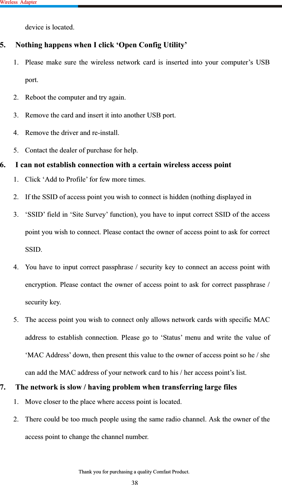 Wireless Adapter                                                             device is located. 5.  Nothing happens when I click ‘Open Config Utility’ 1. Please make sure the wireless network card is inserted into your computer’s USB port.2. Reboot the computer and try again. 3. Remove the card and insert it into another USB port. 4. Remove the driver and re-install. 5. Contact the dealer of purchase for help. 6.  I can not establish connection with a certain wireless access point 1. Click ‘Add to Profile’ for few more times. 2. If the SSID of access point you wish to connect is hidden (nothing displayed in 3. ‘SSID’ field in ‘Site Survey’ function), you have to input correct SSID of the access point you wish to connect. Please contact the owner of access point to ask for correct SSID.4. You have to input correct passphrase / security key to connect an access point with encryption. Please contact the owner of access point to ask for correct passphrase / security key. 5. The access point you wish to connect only allows network cards with specific MAC address to establish connection. Please go to ‘Status’ menu and write the value of ‘MAC Address’ down, then present this value to the owner of access point so he / she can add the MAC address of your network card to his / her access point’s list. 7.  The network is slow / having problem when transferring large files 1. Move closer to the place where access point is located. 2. There could be too much people using the same radio channel. Ask the owner of the access point to change the channel number. 38Thank you for purchasing a quality Comfast Product. 
