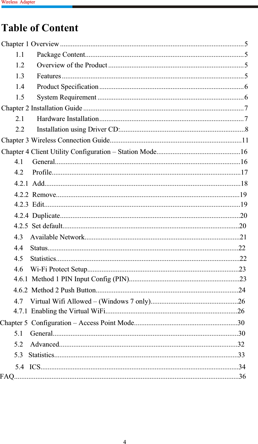 Wireless  Adapter                                                          Table of Content Chapter 1 Overview .......................................................................................................5 1.1 Package Content.........................................................................................5 1.2  Overview of the Product ............................................................................5 1.3 Features......................................................................................................5 1.4 Product Specification.................................................................................6 1.5 System Requirement ..................................................................................6 Chapter 2 Installation Guide ..........................................................................................7 2.1 Hardware Installation.................................................................................7 2.2       Installation using Driver CD:......................................................................8 Chapter 3 Wireless Connection Guide..........................................................................11 Chapter 4 Client Utility Configuration – Station Mode...............................................16 4.1     General........................................................................................................16 4.2     Profile..........................................................................................................17 4.2.1  Add..............................................................................................................18 4.2.2  Remove.......................................................................................................19 4.2.3  Edit..............................................................................................................19 4.2.4  Duplicate.....................................................................................................20 4.2.5  Set default...................................................................................................20 4.3    Available Network.......................................................................................21 4.4    Status...........................................................................................................22 4.5    Statistics.......................................................................................................22 4.6    Wi-Fi Protect Setup.....................................................................................23 4.6.1  Method 1 PIN Input Config (PIN)..............................................................23 4.6.2  Method 2 Push Button................................................................................24 4.7    Virtual Wifi Allowed – (Windows 7 only).................................................26 4.7.1  Enabling the Virtual WiFi..........................................................................26 Chapter 5  Configuration – Access Point Mode..........................................................30 5.1    General........................................................................................................30 5.2    Advanced....................................................................................................32 5.3   Statistics.......................................................................................................33 FAQ..............................................................................................................................3645.4   ICS...............................................................................................................34 