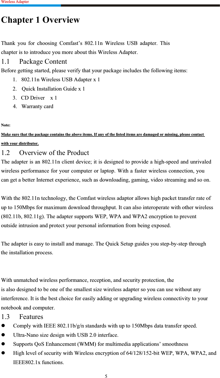 Wireless Adapter                                                               Chapter 1 Overview Thank you for choosing Comfast’s 802.11n Wireless USB adapter. This chapter is to introduce you more about this Wireless Adapter. 1.1 Package Content Before getting started, please verify that your package includes the following items:   1.  802.11n Wireless USB Adapter x 1 2. Quick Installation Guide x 1 3.   CD Driver    x 14.   Warranty cardNote:Make sure that the package contains the above items. If any of the listed items are damaged or missing, please contact with your distributor.1.2 Overview of the Product The adapter is an 802.11n client device; it is designed to provide a high-speed and unrivaled wireless performance for your computer or laptop. With a faster wireless connection, you can get a better Internet experience, such as downloading, gaming, video streaming and so on.   With the 802.11n technology, the Comfast wireless adaptor allows high packet transfer rate ofup to 150Mbps for maximum download throughput. It can also interoperate with other wireless (802.11b, 802.11g). The adapter supports WEP, WPA and WPA2 encryption to prevent outside intrusion and protect your personal information from being exposed. The adapter is easy to install and manage. The Quick Setup guides you step-by-step through the installation process. With unmatched wireless performance, reception, and security protection, theis also designed to be one of the smallest size wireless adapter so you can use without any interference. It is the best choice for easily adding or upgrading wireless connectivity to your notebook and computer. 1.3 FeatureszComply with IEEE 802.11b/g/n standards with up to 150Mbps data transfer speed. zUltra-Nano size design with USB 2.0 interface. zSupports QoS Enhancement (WMM) for multimedia applications’ smoothness zHigh level of security with Wireless encryption of 64/128/152-bit WEP, WPA, WPA2, and IEEE802.1x functions. 5