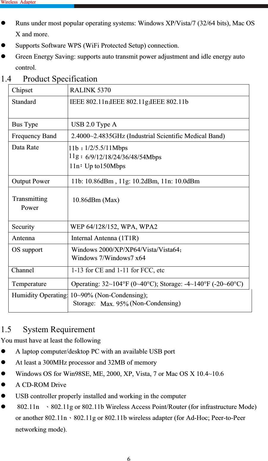 Wireless Adapter                                                                 zRuns under most popular operating systems: Windows XP/Vista/7 (32/64 bits), Mac OS X and more. zSupports Software WPS (WiFi Protected Setup) connection. zGreen Energy Saving: supports auto transmit power adjustment and idle energy auto control.1.4 Product Specification Chipset                      RALINK 5370Bus Type  USB 2.0 Type A Frequency Band  2.4000~2.4835GHz (Industrial Scientific Medical Band) Data Rate Output Power  11b: 10.86dBm , 11g: 10.2dBm, 11n: 10.0dBm TransmittingSecurity                     WEP 64/128/152, WPA, WPA2 Antenna Internal Antenna (1T1R) Temperature  Operating: 32~104°F (0~40°C); Storage: -4~140°F (-20~60°C) Humidity Operating: 10~90% (Non-Condensing); 1.5 System Requirement You must have at least the following zA laptop computer/desktop PC with an available USB port zAt least a 300MHz processor and 32MB of memory zWindows OS for Win98SE, ME, 2000, XP, Vista, 7 or Mac OS X 10.4~10.6   zA CD-ROM Drive zUSB controller properly installed and working in the computer z 802.11n ˣ802.11g or 802.11b Wireless Access Point/Router (for infrastructure Mode) or another 802.11nˣ802.11g or 802.11b wireless adapter (for Ad-Hoc; Peer-to-Peer networking mode). 6Standard                    IEEE 802.11n˗IEEE 802.11g˗IEEE 802.11b11b ˖1/2/5.5/11Mbps11g ˖6/9/12/18/24/36/48/54Mbps11n˖Up to150MbpsOS support                 Windows 2000/XP/XP64/Vista/Vista64˗                                   Windows 7/Windows7 x64                                       Max. 95%  (Non-Condensing)                                    Storage: Channel                      1-13 for CE and 1-11 for FCC, etcPower 10.86dBm (Max)