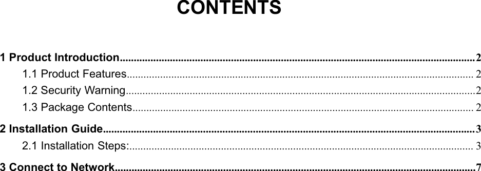 150Mbps Wireless mini-USB AdapterCONTENTS1 Product Introduction................................................................................................................................21.1 Product Features............................................................................................................................. 21.2 Security Warning..............................................................................................................................21.3 Package Contents........................................................................................................................... 22 Installation Guide...................................................................................................................................... 32.1 Installation Steps:............................................................................................................................ 33 Connect to Network..................................................................................................................................7   