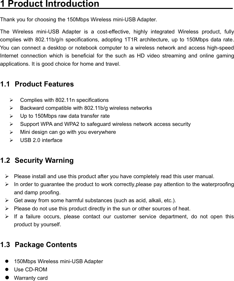 150Mbps Wireless mini-USB Adapter1 Product IntroductionThank you for choosing the 150Mbps Wireless mini-USB Adapter.The Wireless mini-USB Adapter is a cost-effective, highly integrated Wireless product, fullycomplies with 802.11b/g/n specifications, adopting 1T1R architecture, up to 150Mbps data rate.You can connect a desktop or notebook computer to a wireless network and access high-speedInternet connection which is beneficial for the such as HD video streaming and online gamingapplications. It is good choice for home and travel.1.1 Product Features¾Complies with 802.11n specifications¾Backward compatible with 802.11b/g wireless networks¾Up to 150Mbps raw data transfer rate¾Support WPA and WPA2 to safeguard wireless network access security¾Mini design can go with you everywhere¾USB 2.0 interface1.2 Security Warning¾Please install and use this product after you have completely read this user manual.¾In order to guarantee the product to work correctly,please pay attention to the waterproofingand damp proofing.¾Get away from some harmful substances (such as acid, alkali, etc.).¾Please do not use this product directly in the sun or other sources of heat.¾If a failure occurs, please contact our customer service department, do not open thisproduct by yourself.1.3 Package Contentsz150Mbps Wireless mini-USB AdapterzUse CD-ROMzWarranty card   