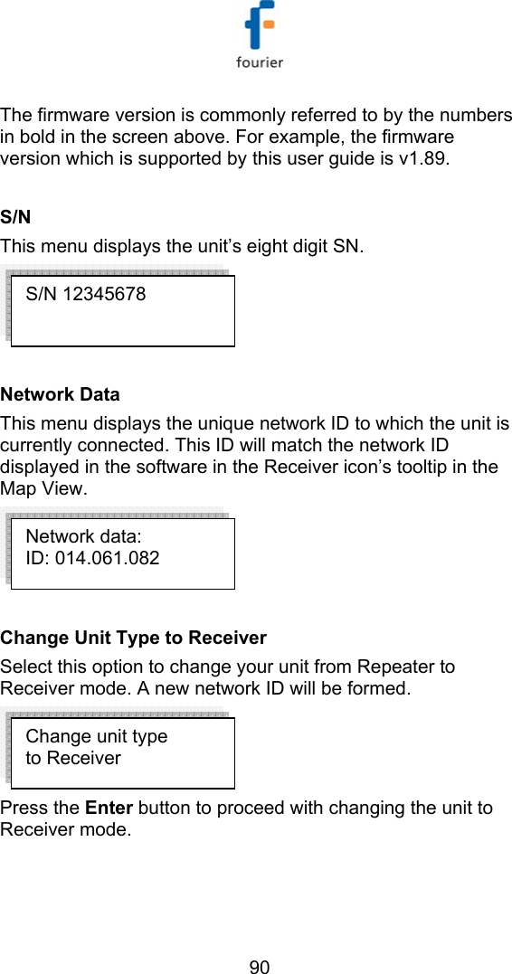   90 The firmware version is commonly referred to by the numbers in bold in the screen above. For example, the firmware version which is supported by this user guide is v1.89.   S/N This menu displays the unit&rsquo;s eight digit SN.   Network Data This menu displays the unique network ID to which the unit is currently connected. This ID will match the network ID displayed in the software in the Receiver icon&rsquo;s tooltip in the Map View.   Change Unit Type to Receiver Select this option to change your unit from Repeater to Receiver mode. A new network ID will be formed.   Press the Enter button to proceed with changing the unit to Receiver mode.  Change unit type to Receiver Network data: ID: 014.061.082 S/N 12345678 
