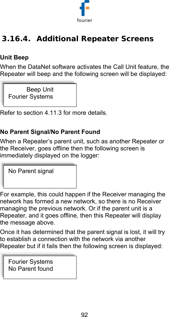   92 3.16.4. Additional Repeater Screens Unit Beep When the DataNet software activates the Call Unit feature, the Repeater will beep and the following screen will be displayed:   Refer to section  4.11.3 for more details.  No Parent Signal/No Parent Found When a Repeater&rsquo;s parent unit, such as another Repeater or the Receiver, goes offline then the following screen is immediately displayed on the logger:  For example, this could happen if the Receiver managing the network has formed a new network, so there is no Receiver managing the previous network. Or if the parent unit is a Repeater, and it goes offline, then this Repeater will display the message above.  Once it has determined that the parent signal is lost, it will try to establish a connection with the network via another Repeater but if it fails then the following screen is displayed:   Beep Unit Fourier Systems Fourier Systems No Parent found No Parent signal 