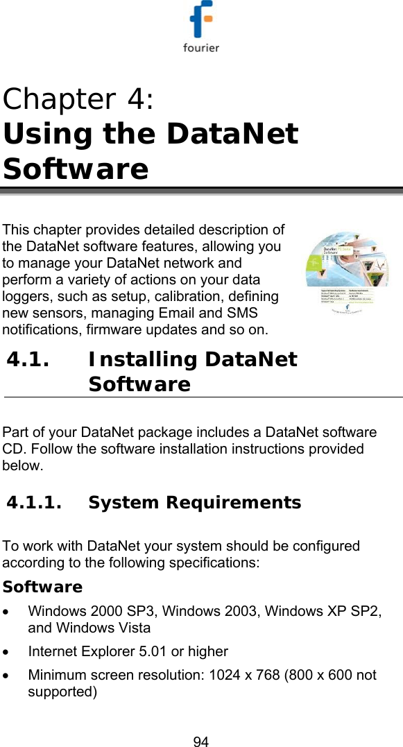   94 Chapter 4:  Using the DataNet Software  This chapter provides detailed description of the DataNet software features, allowing you to manage your DataNet network and perform a variety of actions on your data loggers, such as setup, calibration, defining new sensors, managing Email and SMS notifications, firmware updates and so on. 4.1. Installing DataNet Software Part of your DataNet package includes a DataNet software CD. Follow the software installation instructions provided below.  4.1.1. System Requirements To work with DataNet your system should be configured according to the following specifications: Software &bull;  Windows 2000 SP3, Windows 2003, Windows XP SP2, and Windows Vista &bull;  Internet Explorer 5.01 or higher &bull;  Minimum screen resolution: 1024 x 768 (800 x 600 not supported) 