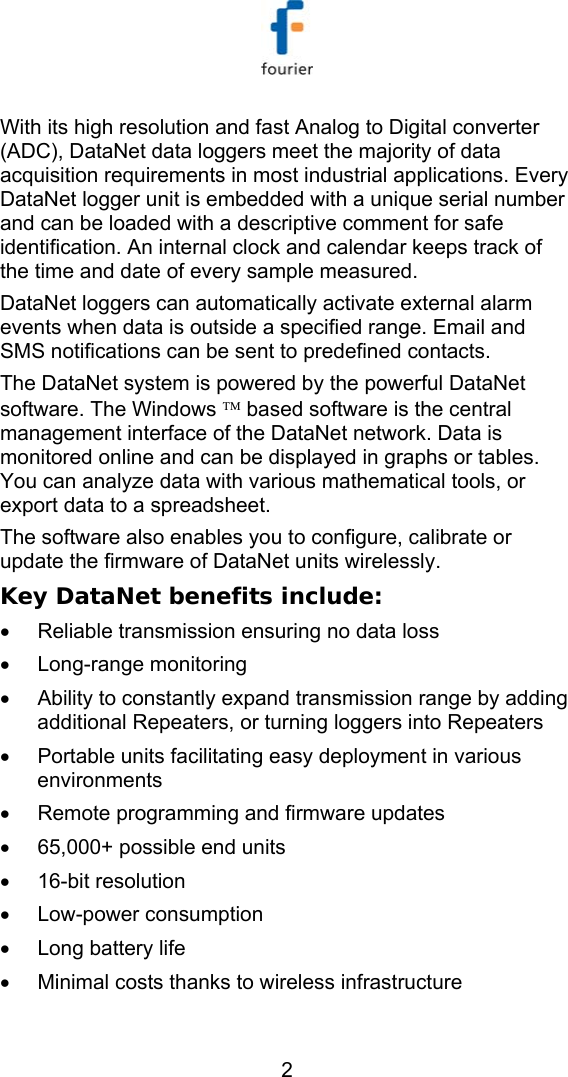   2 With its high resolution and fast Analog to Digital converter (ADC), DataNet data loggers meet the majority of data acquisition requirements in most industrial applications. Every DataNet logger unit is embedded with a unique serial number and can be loaded with a descriptive comment for safe identification. An internal clock and calendar keeps track of the time and date of every sample measured. DataNet loggers can automatically activate external alarm events when data is outside a specified range. Email and SMS notifications can be sent to predefined contacts. The DataNet system is powered by the powerful DataNet software. The Windows &trade; based software is the central management interface of the DataNet network. Data is monitored online and can be displayed in graphs or tables. You can analyze data with various mathematical tools, or export data to a spreadsheet.  The software also enables you to configure, calibrate or update the firmware of DataNet units wirelessly.  Key DataNet benefits include: &bull;  Reliable transmission ensuring no data loss &bull; Long-range monitoring &bull;  Ability to constantly expand transmission range by adding additional Repeaters, or turning loggers into Repeaters &bull;  Portable units facilitating easy deployment in various environments &bull;  Remote programming and firmware updates  &bull;  65,000+ possible end units &bull; 16-bit resolution &bull; Low-power consumption &bull;  Long battery life &bull;  Minimal costs thanks to wireless infrastructure 