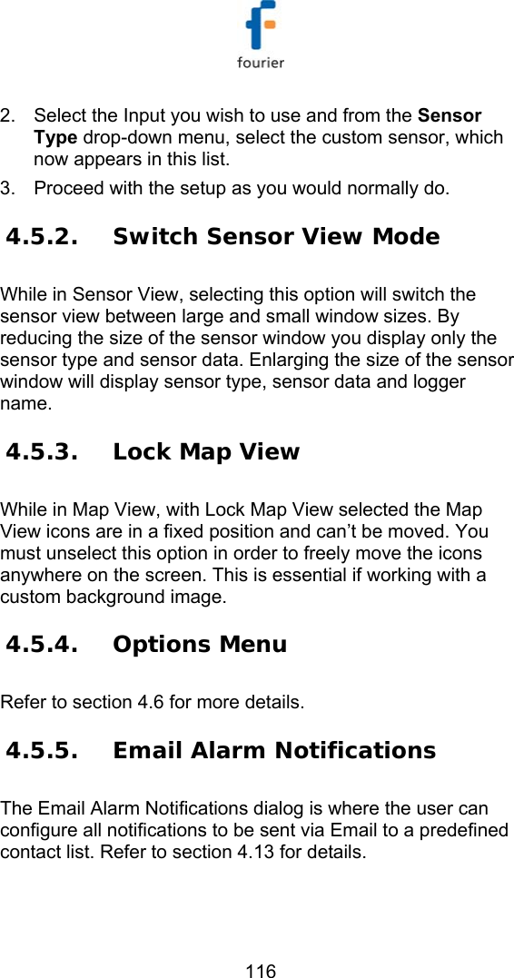   116 2.  Select the Input you wish to use and from the Sensor Type drop-down menu, select the custom sensor, which now appears in this list.  3.  Proceed with the setup as you would normally do. 4.5.2. Switch Sensor View Mode While in Sensor View, selecting this option will switch the sensor view between large and small window sizes. By reducing the size of the sensor window you display only the sensor type and sensor data. Enlarging the size of the sensor window will display sensor type, sensor data and logger name. 4.5.3. Lock Map View While in Map View, with Lock Map View selected the Map View icons are in a fixed position and can&rsquo;t be moved. You must unselect this option in order to freely move the icons anywhere on the screen. This is essential if working with a custom background image.  4.5.4. Options Menu Refer to section  4.6 for more details. 4.5.5. Email Alarm Notifications The Email Alarm Notifications dialog is where the user can configure all notifications to be sent via Email to a predefined contact list. Refer to section  4.13 for details. 