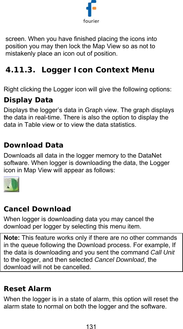   131 screen. When you have finished placing the icons into position you may then lock the Map View so as not to mistakenly place an icon out of position. 4.11.3. Logger Icon Context Menu Right clicking the Logger icon will give the following options: Display Data Displays the logger&rsquo;s data in Graph view. The graph displays the data in real-time. There is also the option to display the data in Table view or to view the data statistics.  Download Data Downloads all data in the logger memory to the DataNet software. When logger is downloading the data, the Logger icon in Map View will appear as follows:   Cancel Download When logger is downloading data you may cancel the download per logger by selecting this menu item. Note: This feature works only if there are no other commands in the queue following the Download process. For example, If the data is downloading and you sent the command Call Unit to the logger, and then selected Cancel Download, the download will not be cancelled.    Reset Alarm When the logger is in a state of alarm, this option will reset the alarm state to normal on both the logger and the software. 