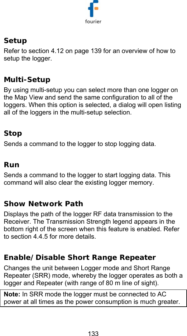  133 Setup  Refer to section  4.12 on page 139 for an overview of how to setup the logger.  Multi-Setup  By using multi-setup you can select more than one logger on the Map View and send the same configuration to all of the loggers. When this option is selected, a dialog will open listing all of the loggers in the multi-setup selection.  Stop Sends a command to the logger to stop logging data.  Run Sends a command to the logger to start logging data. This command will also clear the existing logger memory.  Show Network Path Displays the path of the logger RF data transmission to the Receiver. The Transmission Strength legend appears in the bottom right of the screen when this feature is enabled. Refer to section  4.4.5 for more details.  Enable/Disable Short Range Repeater Changes the unit between Logger mode and Short Range Repeater (SRR) mode, whereby the logger operates as both a logger and Repeater (with range of 80 m line of sight).  Note: In SRR mode the logger must be connected to AC power at all times as the power consumption is much greater. 