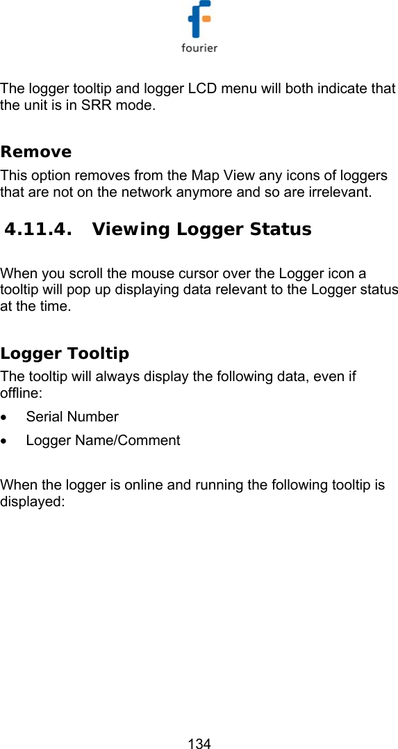   134 The logger tooltip and logger LCD menu will both indicate that the unit is in SRR mode.   Remove This option removes from the Map View any icons of loggers that are not on the network anymore and so are irrelevant.  4.11.4.  Viewing Logger Status  When you scroll the mouse cursor over the Logger icon a tooltip will pop up displaying data relevant to the Logger status at the time.  Logger Tooltip The tooltip will always display the following data, even if offline: &bull; Serial Number &bull; Logger Name/Comment  When the logger is online and running the following tooltip is displayed: 