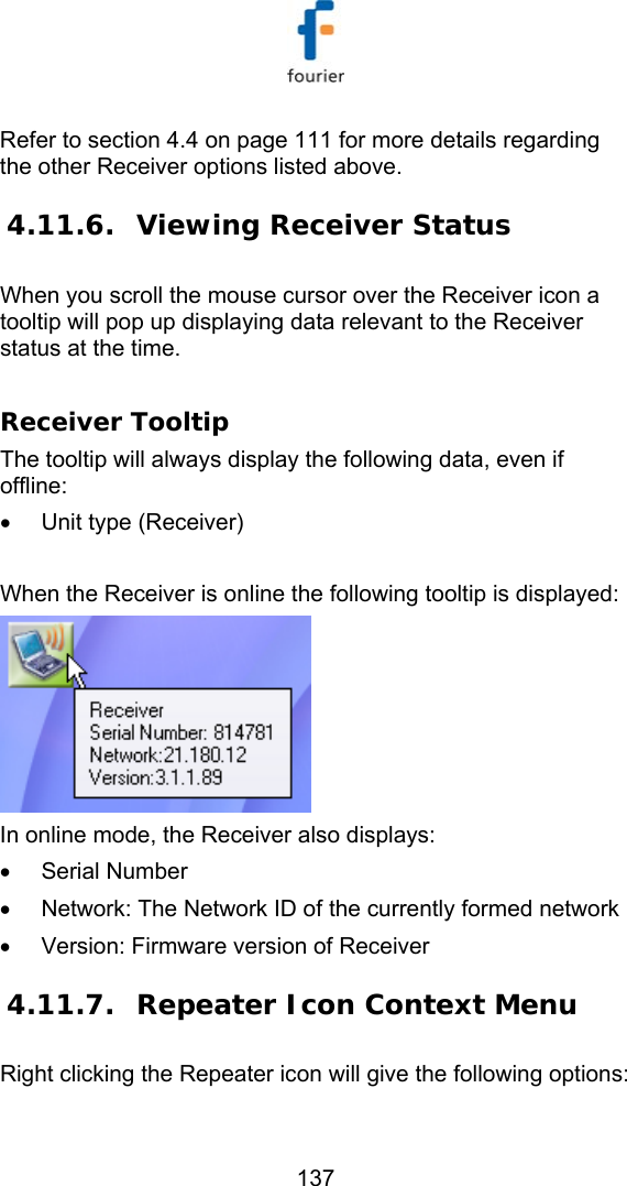   137 Refer to section  4.4 on page 111 for more details regarding the other Receiver options listed above.  4.11.6. Viewing Receiver Status  When you scroll the mouse cursor over the Receiver icon a tooltip will pop up displaying data relevant to the Receiver status at the time.  Receiver Tooltip The tooltip will always display the following data, even if offline: &bull;  Unit type (Receiver)   When the Receiver is online the following tooltip is displayed:  In online mode, the Receiver also displays:  &bull; Serial Number &bull;  Network: The Network ID of the currently formed network &bull;  Version: Firmware version of Receiver 4.11.7. Repeater Icon Context Menu Right clicking the Repeater icon will give the following options: 